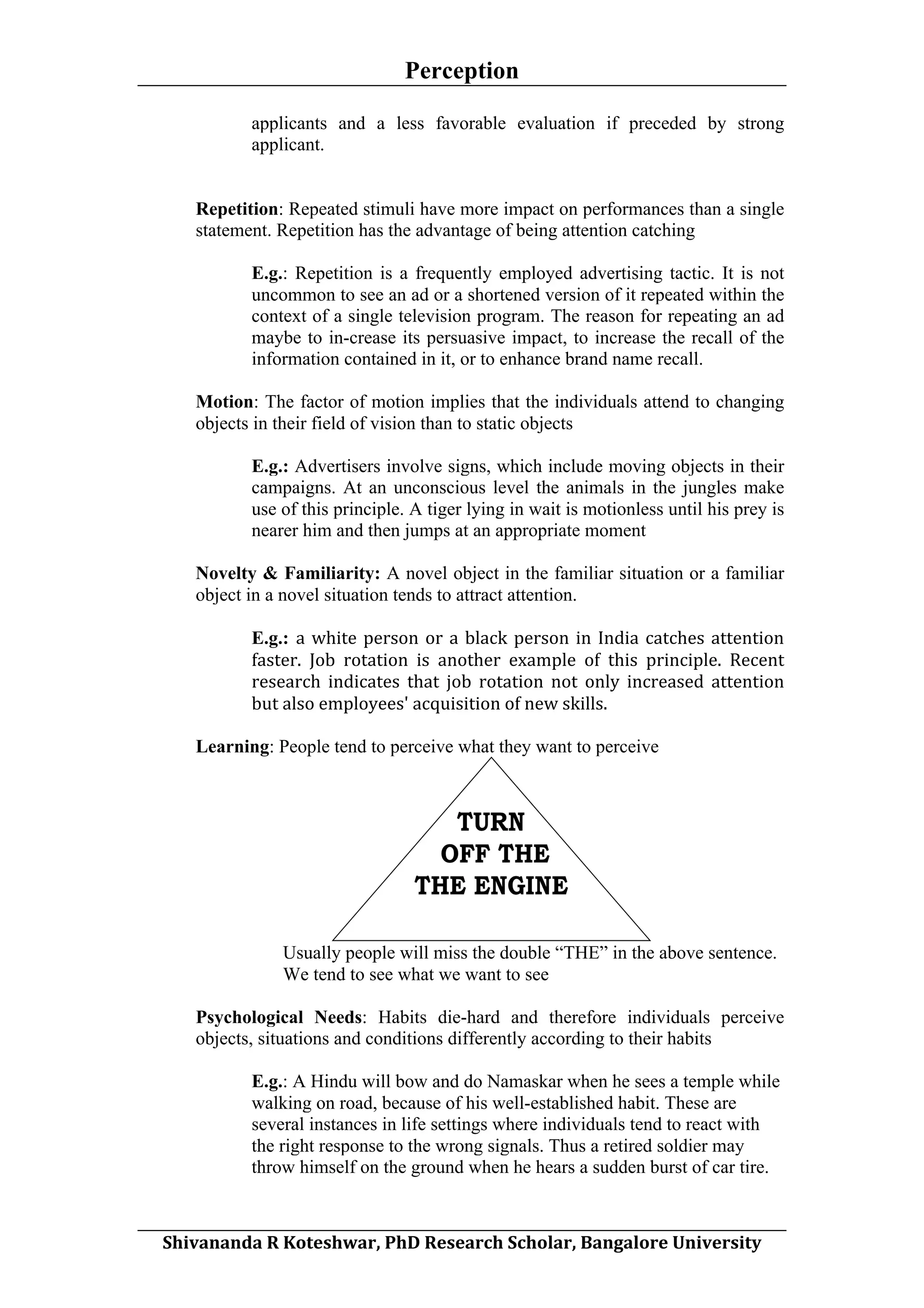 Perception
	
  
applicants and a less favorable evaluation if preceded by strong
applicant.
Repetition: Repeated stimuli have more impact on performances than a single
statement. Repetition has the advantage of being attention catching
E.g.: Repetition is a frequently employed advertising tactic. It is not
uncommon to see an ad or a shortened version of it repeated within the
context of a single television program. The reason for repeating an ad
maybe to in-crease its persuasive impact, to increase the recall of the
information contained in it, or to enhance brand name recall.
Motion: The factor of motion implies that the individuals attend to changing
objects in their field of vision than to static objects
E.g.: Advertisers involve signs, which include moving objects in their
campaigns. At an unconscious level the animals in the jungles make
use of this principle. A tiger lying in wait is motionless until his prey is
nearer him and then jumps at an appropriate moment
Novelty & Familiarity: A novel object in the familiar situation or a familiar
object in a novel situation tends to attract attention.
E.g.: a	
   white	
   person	
   or	
   a	
   black	
   person	
   in	
   India	
   catches	
   attention	
  
faster.	
   Job	
   rotation	
   is	
   another	
   example	
   of	
   this	
   principle.	
   Recent	
  
research	
   indicates	
   that	
   job	
   rotation	
   not	
   only	
   increased	
   attention	
  
but	
  also	
  employees'	
  acquisition	
  of	
  new	
  skills.	
  
Learning: People tend to perceive what they want to perceive

Usually people will miss the double “THE” in the above sentence.
We tend to see what we want to see
Psychological Needs: Habits die-hard and therefore individuals perceive
objects, situations and conditions differently according to their habits
E.g.: A Hindu will bow and do Namaskar when he sees a temple while
walking on road, because of his well-established habit. These are
several instances in life settings where individuals tend to react with
the right response to the wrong signals. Thus a retired soldier may
throw himself on the ground when he hears a sudden burst of car tire.
	
  
Shivananda	
  R	
  Koteshwar,	
  PhD	
  Research	
  Scholar,	
  Bangalore	
  University	
  

 