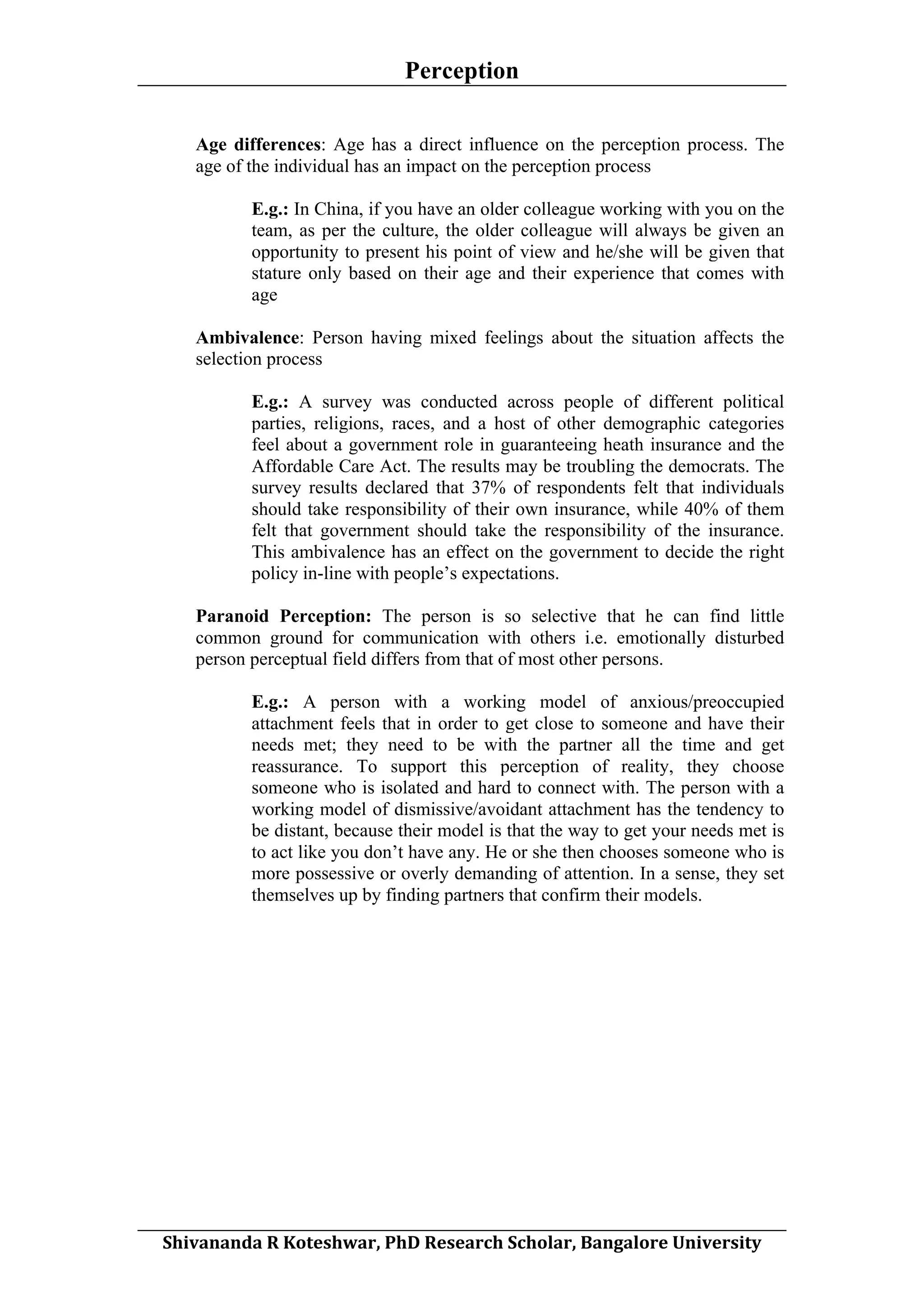 Perception
	
  
Age differences: Age has a direct influence on the perception process. The
age of the individual has an impact on the perception process
E.g.: In China, if you have an older colleague working with you on the
team, as per the culture, the older colleague will always be given an
opportunity to present his point of view and he/she will be given that
stature only based on their age and their experience that comes with
age
Ambivalence: Person having mixed feelings about the situation affects the
selection process
E.g.: A survey was conducted across people of different political
parties, religions, races, and a host of other demographic categories
feel about a government role in guaranteeing heath insurance and the
Affordable Care Act. The results may be troubling the democrats. The
survey results declared that 37% of respondents felt that individuals
should take responsibility of their own insurance, while 40% of them
felt that government should take the responsibility of the insurance.
This ambivalence has an effect on the government to decide the right
policy in-line with people’s expectations.
Paranoid Perception: The person is so selective that he can find little
common ground for communication with others i.e. emotionally disturbed
person perceptual field differs from that of most other persons.
E.g.: A person with a working model of anxious/preoccupied
attachment feels that in order to get close to someone and have their
needs met; they need to be with the partner all the time and get
reassurance. To support this perception of reality, they choose
someone who is isolated and hard to connect with. The person with a
working model of dismissive/avoidant attachment has the tendency to
be distant, because their model is that the way to get your needs met is
to act like you don’t have any. He or she then chooses someone who is
more possessive or overly demanding of attention. In a sense, they set
themselves up by finding partners that confirm their models.

	
  
Shivananda	
  R	
  Koteshwar,	
  PhD	
  Research	
  Scholar,	
  Bangalore	
  University	
  

 