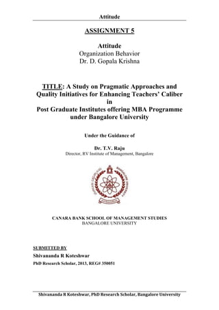 Attitude
	
  

ASSIGNMENT 5
Attitude
Organization Behavior
Dr. D. Gopala Krishna

TITLE: A Study on Pragmatic Approaches and
Quality Initiatives for Enhancing Teachers’ Caliber
in
Post Graduate Institutes offering MBA Programme
under Bangalore University
Under the Guidance of
Dr. T.V. Raju
Director, RV Institute of Management, Bangalore

CANARA BANK SCHOOL OF MANAGEMENT STUDIES
BANGALORE UNIVERSITY

SUBMITTED BY

Shivananda R Koteshwar
PhD Research Scholar, 2013, REG# 350051

	
  
Shivananda	
  R	
  Koteshwar,	
  PhD	
  Research	
  Scholar,	
  Bangalore	
  University	
  

 