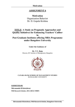 Motivation
	
  

ASSIGNMENT 6
Motivation
Organization Behavior
Dr. D. Gopala Krishna

TITLE: A Study on Pragmatic Approaches and
Quality Initiatives for Enhancing Teachers’ Caliber
in
Post Graduate Institutes offering MBA Programme
under Bangalore University
Under the Guidance of
Dr. T.V. Raju
Director, RV Institute of Management, Bangalore

CANARA BANK SCHOOL OF MANAGEMENT STUDIES
BANGALORE UNIVERSITY

SUBMITTED BY

Shivananda R Koteshwar
PhD Research Scholar, 2013, REG# 350051

	
  
Shivananda	
  R	
  Koteshwar,	
  PhD	
  Research	
  Scholar,	
  Bangalore	
  University	
  

 