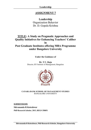 Leadership
	
  

ASSIGNMENT 7
Leadership
Organization Behavior
Dr. D. Gopala Krishna

TITLE: A Study on Pragmatic Approaches and
Quality Initiatives for Enhancing Teachers’ Caliber
in
Post Graduate Institutes offering MBA Programme
under Bangalore University
Under the Guidance of
Dr. T.V. Raju
Director, RV Institute of Management, Bangalore

CANARA BANK SCHOOL OF MANAGEMENT STUDIES
BANGALORE UNIVERSITY

SUBMITTED BY

Shivananda R Koteshwar
PhD Research Scholar, 2013, REG# 350051

	
  
Shivananda	
  R	
  Koteshwar,	
  PhD	
  Research	
  Scholar,	
  Bangalore	
  University	
  

 