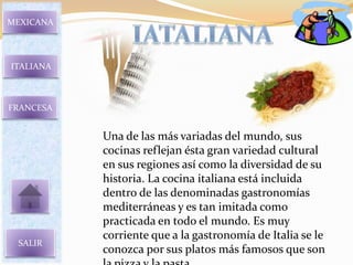 MEXICANA




ITALIANA



FRANCESA


           Una de las más variadas del mundo, sus
           cocinas reflejan ésta gran variedad cultural
           en sus regiones así como la diversidad de su
           historia. La cocina italiana está incluida
           dentro de las denominadas gastronomías
           mediterráneas y es tan imitada como
           practicada en todo el mundo. Es muy
           corriente que a la gastronomía de Italia se le
 SALIR
           conozca por sus platos más famosos que son
 