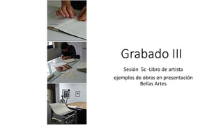 Grabado III
Sesión 5c -Libro de artista
ejemplos de obras en presentación
Bellas Artes
 