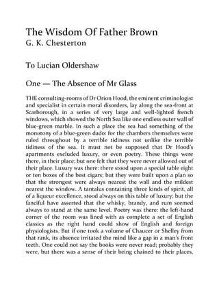 The Wisdom Of Father Brown
G. K. Chesterton
To Lucian Oldershaw
One — The Absence of Mr Glass
THE consulting-rooms of Dr Orion Hood, the eminent criminologist
and specialist in certain moral disorders, lay along the sea-front at
Scarborough, in a series of very large and well-lighted french
windows, which showed the North Sea like one endless outer wall of
blue-green marble. In such a place the sea had something of the
monotony of a blue-green dado: for the chambers themselves were
ruled throughout by a terrible tidiness not unlike the terrible
tidiness of the sea. It must not be supposed that Dr Hood’s
apartments excluded luxury, or even poetry. These things were
there, in their place; but one felt that they were never allowed out of
their place. Luxury was there: there stood upon a special table eight
or ten boxes of the best cigars; but they were built upon a plan so
that the strongest were always nearest the wall and the mildest
nearest the window. A tantalus containing three kinds of spirit, all
of a liqueur excellence, stood always on this table of luxury; but the
fanciful have asserted that the whisky, brandy, and rum seemed
always to stand at the same level. Poetry was there: the left-hand
corner of the room was lined with as complete a set of English
classics as the right hand could show of English and foreign
physiologists. But if one took a volume of Chaucer or Shelley from
that rank, its absence irritated the mind like a gap in a man’s front
teeth. One could not say the books were never read; probably they
were, but there was a sense of their being chained to their places,
 
