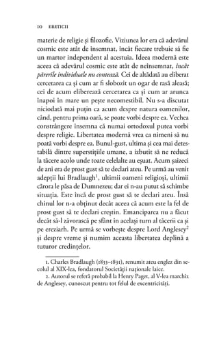 materie de religie şi ﬁlozoﬁe. Viziunea lor era că adevărul
cosmic este atât de însemnat, încât ﬁecare trebuie să ﬁe
un martor independent al acestuia. Ideea modernă este
aceea că adevărul cosmic este atât de neînsemnat, încât
părerile individuale nu contează. Cei de altădată au eliberat
cercetarea ca şi cum ar ﬁ slobozit un ogar de rasă aleasă;
cei de acum eliberează cercetarea ca şi cum ar arunca
înapoi în mare un peşte necomestibil. Nu s-a discutat
niciodată mai puţin ca acum despre natura oamenilor,
când, pentru prima oară, se poate vorbi despre ea. Vechea
constrângere însemna că numai ortodoxul putea vorbi
despre religie. Libertatea modernă vrea ca nimeni să nu
poată vorbi despre ea. Bunul-gust, ultima şi cea mai detes-
tabilă dintre superstiţiile umane, a izbutit să ne reducă
la tăcere acolo unde toate celelalte au eşuat. Acum şaizeci
de ani era de prost gust să te declari ateu. Pe urmă au venit
adepţii lui Bradlaugh1, ultimii oameni religioşi, ultimii
cărora le păsa de Dumnezeu; dar ei n-au putut să schimbe
situaţia. Este încă de prost gust să te declari ateu. Însă
chinul lor n-a obţinut decât aceea că acum este la fel de
prost gust să te declari creştin. Emanciparea nu a făcut
decât să-l zăvorască pe sfânt în acelaşi turn al tăcerii ca şi
pe ereziarh. Pe urmă se vorbeşte despre Lord Anglesey2
şi despre vreme şi numim aceasta libertatea deplină a
tuturor credinţelor.
10 ereticii
1. Charles Bradlaugh (1833–1891), renumit ateu englez din se-
colul al XIX-lea, fondatorul Societăţii naţionale laice.
2. Autorul se referă probabil la Henry Paget, al V-lea marchiz
de Anglesey, cunoscut pentru tot felul de excentricităţi.
 