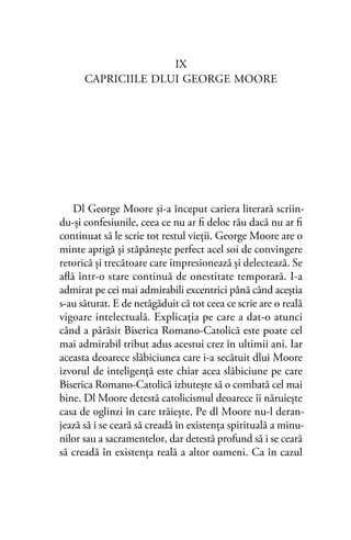 IX
CAPRICIILE DLUI GEORGE MOORE
Dl George Moore şi-a început cariera literară scriin-
du-şi confesiunile, ceea ce nu ar ﬁ deloc rău dacă nu ar ﬁ
continuat să le scrie tot restul vieţii. George Moore are o
minte aprigă şi stăpânește perfect acel soi de convingere
retorică şi trecătoare care impresionează şi delectează. Se
aﬂă într-o stare continuă de onestitate temporară. I-a
admirat pe cei mai admirabili excentrici până când aceştia
s-au săturat. E de netăgăduit că tot ceea ce scrie are o reală
vigoare intelectuală. Explicaţia pe care a dat-o atunci
când a părăsit Biserica Romano-Catolică este poate cel
mai admirabil tribut adus acestui crez în ultimii ani. Iar
aceasta deoarece slăbiciunea care i-a secătuit dlui Moore
izvorul de inteligenţă este chiar acea slăbiciune pe care
Biserica Romano-Catolică izbuteşte să o combată cel mai
bine. Dl Moore detestă catolicismul deoarece îi năruieşte
casa de oglinzi în care trăieşte. Pe dl Moore nu-l deran-
jează să i se ceară să creadă în existenţa spirituală a minu-
nilor sau a sacramentelor, dar detestă profund să i se ceară
să creadă în existenţa reală a altor oameni. Ca în cazul
 