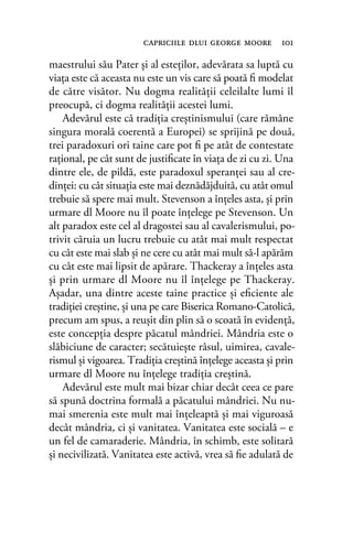 maestrului său Pater şi al esteţilor, adevărata sa luptă cu
viaţa este că aceasta nu este un vis care să poată ﬁ modelat
de către visător. Nu dogma realităţii celeilalte lumi îl
preocupă, ci dogma realităţii acestei lumi.
Adevărul este că tradiţia creştinismului (care rămâne
singura morală coerentă a Europei) se sprijină pe două,
trei paradoxuri ori taine care pot ﬁ pe atât de contestate
raţional, pe cât sunt de justiﬁcate în viaţa de zi cu zi. Una
dintre ele, de pildă, este paradoxul speranţei sau al cre-
dinţei: cu cât situaţia este mai deznădăjduită, cu atât omul
trebuie să spere mai mult. Stevenson a înţeles asta, şi prin
urmare dl Moore nu îl poate înţelege pe Stevenson. Un
alt paradox este cel al dragostei sau al cavalerismului, po-
trivit căruia un lucru trebuie cu atât mai mult respectat
cu cât este mai slab şi ne cere cu atât mai mult să-l apărăm
cu cât este mai lipsit de apărare. Thackeray a înţeles asta
şi prin urmare dl Moore nu îl înţelege pe Thackeray.
Aşadar, una dintre aceste taine practice şi eﬁciente ale
tradiţiei creştine, şi una pe care Biserica Romano-Catolică,
precum am spus, a reuşit din plin să o scoată în evidență,
este concepția despre păcatul mândriei. Mândria este o
slăbiciune de caracter; secătuieşte râsul, uimirea, cavale-
rismul şi vigoarea. Tradiţia creştină înţelege aceasta şi prin
urmare dl Moore nu înţelege tradiţia creştină.
Adevărul este mult mai bizar chiar decât ceea ce pare
să spună doctrina formală a păcatului mândriei. Nu nu-
mai smerenia este mult mai înţeleaptă şi mai viguroasă
decât mândria, ci şi vanitatea. Vanitatea este socială – e
un fel de camaraderie. Mândria, în schimb, este solitară
şi necivilizată. Vanitatea este activă, vrea să ﬁe adulată de
capriciile dlui george moore 101
 