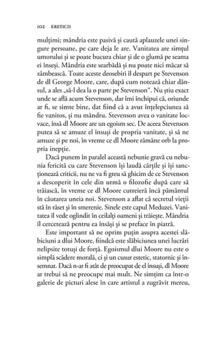 mulțimi; mândria este pasivă și caută aplauzele unei sin-
gure persoane, pe care deja le are. Vanitatea are simțul
umorului şi se poate bucura chiar şi de o glumă pe seama
ei înseşi. Mândria este searbădă şi nu poate nici măcar să
zâmbească. Toate aceste deosebiri îl despart pe Stevenson
de dl George Moore, care, după cum notează chiar dân-
sul, a ales „să-l dea la o parte pe Stevenson“. Nu ştiu exact
unde se aﬂă acum Stevenson, dar îmi închipui că, oriunde
ar ﬁ, se simte bine, dat ﬁind că a avut înţelepciunea să
ﬁe vanitos, şi nu mândru. Stevenson avea o vanitate loc-
vace, însă dl Moore are un egoism sec. De aceea Stevenson
putea să se amuze el însuși de propria vanitate, și să ne
amuze și pe noi, în vreme ce dl Moore rămâne orb la pro-
pria inepție.
Dacă punem în paralel această nebunie gravă cu nebu-
nia fericită cu care Stevenson îşi laudă cărţile şi îşi sanc-
ţionează criticii, nu ne va ﬁ greu să ghicim de ce Stevenson
a descoperit în cele din urmă o ﬁlozoﬁe după care să
trăiască, în vreme ce dl Moore cutreieră încă pământul
în căutarea uneia noi. Stevenson a aﬂat că secretul vieţii
stă în râset şi în smerenie. Sinele este capul Meduzei. Vani-
tatea îl vede oglindit în ceilalţi oameni şi trăieşte. Mândria
îl cercetează pentru ea însăşi şi se preface în piatră.
Este important să ne oprim puţin asupra acestei slă-
biciuni a dlui Moore, ﬁindcă este slăbiciunea unei lucrări
nelipsite totuşi de forţă. Egoismul dlui Moore nu este o
simplă scădere morală, ci şi un cusur estetic, statornic şi în-
semnat. Dacă n-ar ﬁ atât de preocupat de el însuşi, dl Moore
ar trebui să ne preocupe mai mult. Ne simţim ca într-o
galerie de picturi alese în care artistul a zugrăvit mereu,
102 ereticii
 