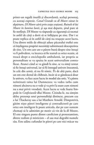 printr-un regulă inutilă şi discordantă, acelaşi personaj,
cu aceeaşi expresie. Canal Grande cu dl Moore văzut în
depărtare, Dl Moore zărit prin ceaţa scoţiană, Ruinele d-lui
Moore în lumina lunii, şi aşa mai departe, şirul pare să
ﬁe nesfârşit. Dl Moore va răspunde cu siguranţă că tocmai
în astfel de cărți a dorit să se înfăţişeze pe sine. Dar i se
poate replica că în astfel de cărți nu reuşeşte acest lucru.
Una dintre miile de obiecţii aduse păcatului truﬁei este
că înţelegerea propriei necesități subminează descoperirea
de sine. Un om care are o părere bună despre sine însuși
va ﬁ polivalent, va încerca să ﬁe teatral cu orice ocazie, să
treacă drept o enciclopedie ambulantă, iar propria sa
personalitate se va epuiza în acest universalism contra-
făcut. Atunci când se va gândi la sine, se va simți tentat
să ﬁe însuși universul, iar să ﬁi întregul univers înseamnă,
în cele din urmă, să nu ﬁi nimic. Pe de altă parte, dacă
un om este destul de chibzuit, încât să se gândească doar
la univers, va face acest lucru în modul său unic. Va păstra
neîntinată taina lui Dumnezeu; va vedea iarba cum
nimeni altcineva nu o vede şi va privi la soare cum nimeni
nu a mai privit vreodată. Acest lucru se vede foarte lim-
pede în Confesiunile dlui Moore. Citindu-le, nu simţim
deloc prezenţa unei personalităţi distincte, precum cea
a lui Thackeray sau a lui Matthew Arnold. Dimpotrivă,
găsim nişte păreri inteligente şi contradictorii pe care
orice om inteligent le poate articula, dar pe care suntem
chemaţi să le admirăm pe motiv că vin de la dl Moore.
El este singura punte dintre catolicism şi protestantism,
dintre realism şi misticism – el sau mai degrabă numele
său. Este adânc cufundat în păreri pe care nici măcar nu
capriciile dlui george moore 103
 