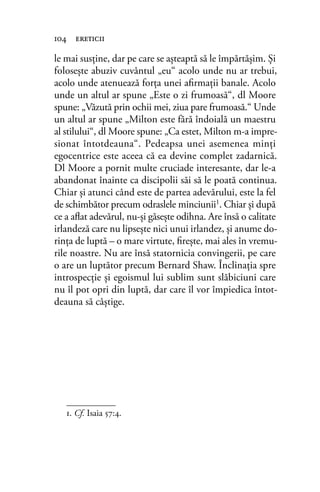 le mai susţine, dar pe care se aşteaptă să le împărtăşim. Şi
folosește abuziv cuvântul „eu“ acolo unde nu ar trebui,
acolo unde atenuează forţa unei aﬁrmaţii banale. Acolo
unde un altul ar spune „Este o zi frumoasă“, dl Moore
spune: „Văzută prin ochii mei, ziua pare frumoasă.“ Unde
un altul ar spune „Milton este fără îndoială un maestru
al stilului“, dl Moore spune: „Ca estet, Milton m-a impre-
sionat întotdeauna“. Pedeapsa unei asemenea minţi
egocentrice este aceea că ea devine complet zadarnică.
Dl Moore a pornit multe cruciade interesante, dar le-a
abandonat înainte ca discipolii săi să le poată continua.
Chiar şi atunci când este de partea adevărului, este la fel
de schimbător precum odraslele minciunii1. Chiar şi după
ce a aﬂat adevărul, nu-și găsește odihna. Are însă o calitate
irlandeză care nu lipseşte nici unui irlandez, şi anume do-
rinţa de luptă – o mare virtute, ﬁreşte, mai ales în vremu-
rile noastre. Nu are însă statornicia convingerii, pe care
o are un luptător precum Bernard Shaw. Înclinația spre
introspecţie şi egoismul lui sublim sunt slăbiciuni care
nu îl pot opri din luptă, dar care îl vor împiedica întot-
deauna să câştige.
104 ereticii
1. Cf. Isaia 57:4.
 