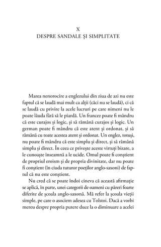 X
DESPRE SANDALE ŞI SIMPLITATE
Marea nenorocire a englezului din ziua de azi nu este
faptul că se laudă mai mult ca alţii (căci nu se laudă), ci că
se laudă cu privire la acele lucruri pe care nimeni nu le
poate lăuda fără să le piardă. Un francez poate ﬁ mândru
că este curajos şi logic, şi să rămână curajos şi logic. Un
german poate ﬁ mândru că este atent şi ordonat, şi să
rămână cu toate acestea atent şi ordonat. Un englez, totuşi,
nu poate ﬁ mândru că este simplu şi direct, şi să rămână
simplu şi direct. În ceea ce privește aceste virtuţi bizare, a
le cunoaşte înseamnă a le ucide. Omul poate ﬁ conştient
de propriul eroism şi de propria divinitate, dar nu poate
fi conştient (în ciuda tuturor poeţilor anglo-saxoni) de fap-
tul că nu este conştient.
Nu cred că se poate îndoi cineva că această aﬁrmaţie
se aplică, în parte, unei categorii de oameni cu păreri foarte
diferite de școala anglo-saxonă. Mă refer la școala vieţii
simple, pe care o asociem adesea cu Tolstoi. Dacă a vorbi
mereu despre propria putere duce la o diminuare a acelei
 