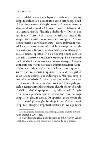 puteri, la fel de adevărat este faptul că a vorbi despre propria
simplitate duce la o diminuare a acelei simplităţi. Cred
că li se poate aduce o obiecție importantă celor care susțin
viaţa modestă – modestă în toate formele ei diverse, de
la vegetarianism la ﬁlozoﬁa duhoborilor1. Obiecția se
sprijină pe faptul că ei ar face lucrurile mărunte să ﬁe
simple, iar lucrurile importante să ﬁe complexe. Ar sim-
pliﬁca lucrurile care nu contează – dieta, îmbrăcămintea,
eticheta, sistemul economic – și le-ar complica pe cele
care contează – ﬁlozoﬁa, devotamentul, acceptarea spiri-
tuală şi refuzul spiritual. Nu e deloc important dacă un
om mănâncă o roşie crudă sau o roșie coaptă, dar contează
dacă mănâncă o roşie crudă cu mintea necoaptă. Singura
simplitate care merită păstrată este simplitatea inimii, sim-
plitatea care primeşte şi se bucură. N-am putea spune ce
sistem prezervă această simplitate, dar este de netăgăduit
că un sistem al simplităţii ar distruge-o. Mult mai simplu
este cel care mănâncă caviar pe negândite decât cel care
mănâncă cereale cu lapte din principiu2
. Principala gre-
şeală a acestor oameni se regăseşte chiar în sloganul lor de
căpătâi: „o viaţă simplă pentru o gândire aleasă“. Aceştia
nu au nevoie şi nici nu vor deveni mai buni printr-o viaţă
simplă şi o gândire aleasă. Dimpotrivă, ei au nevoie de
o viaţă aleasă şi de o gândire simplă. Puţină viaţă aleasă
(o spun cu atenţie şi responsabilitate) i-ar învăţa puterea
106 ereticii
1. Sectă creștină rusească de orientare panteistă, apărută în Ucrai-
na în secolul al XVIII-lea.
2. Aici Chesterton face aluzie la reţeta lui John Harvey Kellog
(1852–1943), unul dintre promotorii micului dejun ştiinţiﬁc.
 