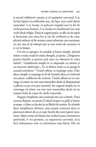 şi sensul sărbătorii umane şi al ospăţului ancestral. I-ar
învăţa faptul că artiﬁcialul este, de fapt, mai vechi decât
naturalul. I-ar învăţa că paharul nupţial este la fel de
vechi precum foamea. I-ar învăţa că ritualismul este mai
vechi decât religia. Dacă ar cugeta puţin, ar aﬂa cât de aspră
şi fantezistă este etica lor şi cât de civilizată şi de com-
plicată trebuie să ﬁe mintea unui tolstoian care socoteşte
că este rău să îţi iubeşti ţara şi este semn de necinste să
te iei la bătaie.
Un om se apropie, în sandale şi haine simple, ținând
strâns o roşie crudă în mâna dreaptă, şi spune: „Dragostea
pentru familie şi pentru ţară sunt un obstacol în calea
iubirii.“ Gânditorul simplu îi va răspunde cu uimire şi
cu oarecare admiraţie: „Te-ai zbătut mult ca să ajungi la
această concluzie.“ Traiul raﬁnat va respinge roşia. Gân-
direa simplă va respinge la fel de hotărât ideea că războiul
este păcat, indiferent de context. Traiul raﬁnat ne va con-
vinge că nimic nu este mai materialist decât să dispreţuiești
o plăcere ca pe ceva pur material. Iar cugetul simplu ne va
convinge că nimic nu este mai materialist decât să ne
temem întâi de toate de rănile materiale.
Singura simplitate care contează este cea a inimii. Dacă
aceasta dispare, nu poate ﬁ adusă înapoi cu gulii şi haine
scumpe, ci doar cu lacrimi şi cu ﬂăcări de nestins. În schimb,
dacă simplitatea dăinuie, prea puţin contează dacă se
păstrează alături de ea și niște fotolii din zorii epocii victo-
riene. Atâta vreme cât lumea îmi va lăsa în pace intimitatea
spirituală, îi voi permite, cu supunerea cuvenită, să-şi
facă nebuneasca voie cu intimitatea mea ﬁzică. Mă voi
despre sandale şi simplitate 107
 