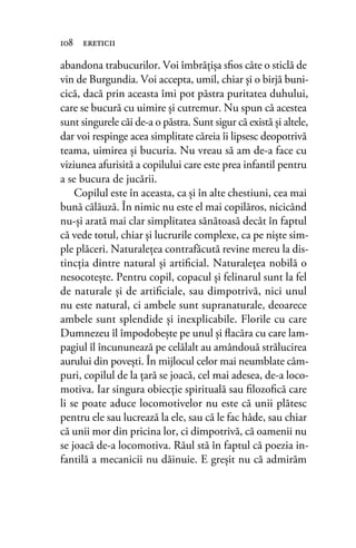 abandona trabucurilor. Voi îmbrățișa sﬁos câte o sticlă de
vin de Burgundia. Voi accepta, umil, chiar şi o birjă buni-
cică, dacă prin aceasta îmi pot păstra puritatea duhului,
care se bucură cu uimire şi cutremur. Nu spun că acestea
sunt singurele căi de-a o păstra. Sunt sigur că există şi altele,
dar voi respinge acea simplitate căreia îi lipsesc deopotrivă
teama, uimirea şi bucuria. Nu vreau să am de-a face cu
viziunea afurisită a copilului care este prea infantil pentru
a se bucura de jucării.
Copilul este în aceasta, ca şi în alte chestiuni, cea mai
bună călăuză. În nimic nu este el mai copilăros, nicicând
nu-și arată mai clar simplitatea sănătoasă decât în faptul
că vede totul, chiar şi lucrurile complexe, ca pe niște sim-
ple plăceri. Naturaleţea contrafăcută revine mereu la dis-
tincţia dintre natural şi artiﬁcial. Naturaleţea nobilă o
nesocoteşte. Pentru copil, copacul şi felinarul sunt la fel
de naturale şi de artiﬁciale, sau dimpotrivă, nici unul
nu este natural, ci ambele sunt supranaturale, deoarece
ambele sunt splendide şi inexplicabile. Florile cu care
Dumnezeu îl împodobeşte pe unul și ﬂacăra cu care lam-
pagiul îl încununează pe celălalt au amândouă strălucirea
aurului din povești. În mijlocul celor mai neumblate câm-
puri, copilul de la țară se joacă, cel mai adesea, de-a loco-
motiva. Iar singura obiecţie spirituală sau ﬁlozoﬁcă care
li se poate aduce locomotivelor nu este că unii plătesc
pentru ele sau lucrează la ele, sau că le fac hâde, sau chiar
că unii mor din pricina lor, ci dimpotrivă, că oamenii nu
se joacă de-a locomotiva. Răul stă în faptul că poezia in-
fantilă a mecanicii nu dăinuie. E greşit nu că admirăm
108 ereticii
 
