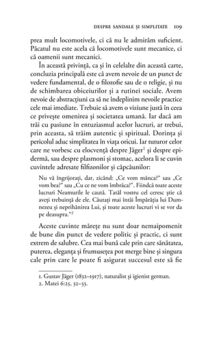 prea mult locomotivele, ci că nu le admirăm suﬁcient.
Păcatul nu este acela că locomotivele sunt mecanice, ci
că oamenii sunt mecanici.
În această privinţă, ca şi în celelalte din această carte,
concluzia principală este că avem nevoie de un punct de
vedere fundamental, de o ﬁlozoﬁe sau de o religie, şi nu
de schimbarea obiceiurilor şi a rutinei sociale. Avem
nevoie de abstracțiuni ca să ne îndeplinim nevoile practice
cele mai imediate. Trebuie să avem o viziune justă în ceea
ce privește omenirea şi societatea umană. Iar dacă am
trăi cu pasiune în entuziasmul acelor lucruri, ar trebui,
prin aceasta, să trăim autentic şi spiritual. Dorinţa şi
pericolul aduc simplitatea în viaţa oricui. Iar tuturor celor
care ne vorbesc cu elocvenţă despre Jäger1 şi despre epi-
dermă, sau despre plasmoni şi stomac, acelora li se cuvin
cuvintele adresate ﬁlﬁzonilor şi căpcăunilor:
Nu vă îngrijoraţi, dar, zicând: „Ce vom mânca?“ sau „Ce
vom bea?“ sau „Cu ce ne vom îmbrăca?“. Fiindcă toate aceste
lucruri Neamurile le caută. Tatăl vostru cel ceresc ştie că
aveţi trebuinţă de ele. Căutaţi mai întâi Împărăţia lui Dum-
nezeu şi neprihănirea Lui, şi toate aceste lucruri vi se vor da
pe deasupra.“2
Aceste cuvinte măreţe nu sunt doar nemaipomenit
de bune din punct de vedere politic şi practic, ci sunt
extrem de salubre. Cea mai bună cale prin care sănătatea,
puterea, eleganţa şi frumuseţea pot merge bine şi singura
cale prin care le poate ﬁ asigurat succesul este să ﬁe
despre sandale şi simplitate 109
1. Gustav Jäger (1832–1917), naturalist și igienist german.
2. Matei 6:25, 32–33.
 