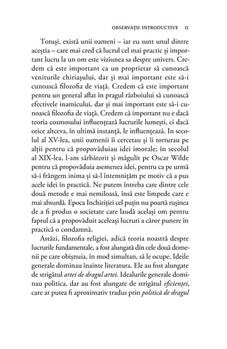Totuşi, există unii oameni – iar eu sunt unul dintre
aceştia – care mai cred că lucrul cel mai practic şi impor-
tant lucru la un om este viziunea sa despre univers. Cre-
dem că este important ca un proprietar să cunoască
veniturile chiriaşului, dar şi mai important este să-i
cunoască ﬁlozoﬁa de viaţă. Credem că este important
pentru un general aﬂat în pragul războiului să cunoască
efectivele inamicului, dar şi mai important este să-i cu-
noască ﬁlozoﬁa de viaţă. Credem că important nu e dacă
teoria cosmosului inﬂuenţează lucrurile lumeşti, ci dacă
orice altceva, în ultimă instanţă, le inﬂuenţează. In seco-
lul al XV-lea, unii oamenii îi cercetau şi îi torturau pe
alţii pentru că propovăduiau idei imorale; în secolul
al XIX-lea, l-am sărbătorit şi măgulit pe Oscar Wilde
pentru că propovăduia asemenea idei, pentru ca pe urmă
să-i frângem inima şi să-l întemniţăm pe motiv că a pus
acele idei în practică. Ne putem întreba care dintre cele
două metode e mai nemiloasă, însă este limpede care e
mai absurdă. Epoca Inchiziţiei cel puţin nu poartă ruşinea
de a ﬁ produs o societate care laudă acelaşi om pentru
faptul că a propovăduit aceleaşi lucruri a căror punere în
practică o condamnă.
Astăzi, ﬁlozoﬁa religiei, adică teoria noastră despre
lucrurile fundamentale, a fost alungată din cele două dome-
nii pe care obişnuia, în mod simultan, să le ocupe. Ideile
generale dominau înainte literatura. Ele au fost alungate
de strigătul artei de dragul artei. Idealurile generale domi-
nau politica, dar au fost alungate de strigătul eﬁcienţei,
care ar putea ﬁ aproximativ tradus prin politică de dragul
observaţii introductive 11
 