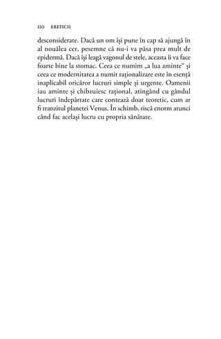 desconsiderate. Dacă un om își pune în cap să ajungă în
al nouălea cer, pesemne că nu-i va păsa prea mult de
epidermă. Dacă îşi leagă vagonul de stele, aceasta îi va face
foarte bine la stomac. Ceea ce numim „a lua aminte“ şi
ceea ce modernitatea a numit raţionalizare este în esență
inaplicabil oricăror lucruri simple şi urgente. Oamenii
iau aminte şi chibzuiesc raţional, atingând cu gândul
lucruri îndepărtate care contează doar teoretic, cum ar
ﬁ tranzitul planetei Venus. În schimb, riscă enorm atunci
când fac acelaşi lucru cu propria sănătate.
110 ereticii
 