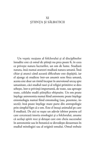 XI
ŞTIINŢA ŞI SĂLBATICII
Un veşnic neajuns al folclorului şi al disciplinelor
înrudite este că omul de ştiinţă nu prea poate ﬁ, în ceea
ce priveşte natura lucrurilor, un om de lume. Studiază
natura, însă numai arareori studiază natura umană. Însă
chiar şi atunci când această diﬁcultate este depăşită, iar
el ajunge să studieze într-un anumit sens ﬁrea umană,
acesta este doar un timid început în anevoiosul urcuş spre
umanitate, căci studiul rasei şi al religiei primitive se deo-
sebeşte, într-o privinţă importantă, de toate, sau aproape
toate, celelalte studii ştiinţiﬁce obişnuite. Un om poate
înţelege astronomia numai ﬁind astronom; poate înţelege
entomologia numai ﬁind entomolog (sau, pesemne, in-
sectă); însă poate înţelege mare parte din antropologie
prin simplul fapt că e om. Este el însuşi animalul pe care
îl studiază. De aici se naşte un adevăr izbitor pentru cel
care cercetează istoria etnologiei şi a folclorului, anume
că acelaşi spirit rece şi detaşat care este cheia succesului
în astronomie sau în botanică se dovedeşte dezastruos în
studiul mitologiei sau al originii omului. Omul trebuie
 