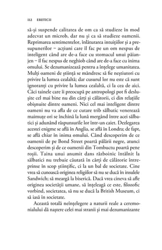 să-și suspende calitatea de om ca să studieze în mod
adecvat un microb, dar nu și ca să studieze oamenii.
Reprimarea sentimentelor, înlăturarea intuiţiilor şi a pre-
supunerilor ‒ acţiuni care îl fac pe un om nespus de
inteligent când are de-a face cu stomacul unui păian-
jen ‒ îl fac nespus de neghiob când are de-a face cu inima
omului. Se dezumanizează pentru a înţelege umanitatea.
Mulţi oameni de ştiinţă se mândresc să ﬁe neștiutori cu
privire la lumea cealaltă; dar cusurul lor nu este că sunt
ignoranţi cu privire la lumea cealaltă, ci la cea de aici.
Căci tainele care îi preocupă pe antropologi pot ﬁ deslu-
şite cel mai bine nu din cărţi şi călătorii, ci din relaţiile
obişnuite dintre oameni. Nici cel mai inteligent dintre
oameni nu va aﬂa de ce cutare trib sălbatic venerează
maimuţe ori se închină la lună mergând între acei sălba-
tici şi adunând răspunsurile lor într-un caiet. Dezlegarea
acestei enigme se aﬂă în Anglia, se aﬂă în Londra; de fapt,
se aﬂă chiar în inima omului. Când descoperim de ce
oamenii de pe Bond Street poartă pălării negre, atunci
descoperim şi de ce oamenii din Tombuctu poartă pene
roşii. Taina unui anumit dans războinic întâlnit la
sălbatici nu trebuie căutată în cărţi de călătorie între-
prinse în scop ştiinţiﬁc, ci la un bal de societate. Cine
vrea să cunoască originea religiilor să nu se ducă în insulele
Sandwich; să meargă la biserică. Dacă vrea cineva să aﬂe
originea societăţii umane, să înţeleagă ce este, ﬁlozoﬁc
vorbind, societatea, să nu se ducă la British Museum, ci
să iasă în societate.
Această totală neînţelegere a naturii reale a ceremo-
nialului dă naştere celei mai stranii şi mai dezumanizante
112 ereticii
 