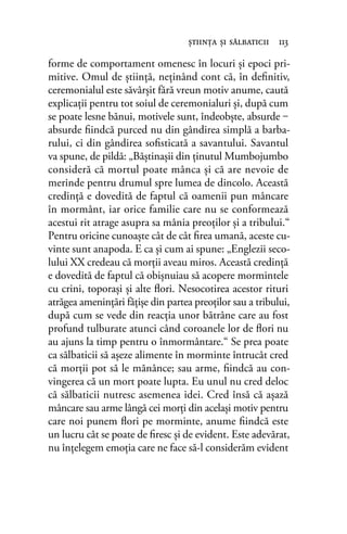 forme de comportament omenesc în locuri şi epoci pri-
mitive. Omul de ştiinţă, neţinând cont că, în deﬁnitiv,
ceremonialul este săvârşit fără vreun motiv anume, caută
explicații pentru tot soiul de ceremonialuri şi, după cum
se poate lesne bănui, motivele sunt, îndeobşte, absurde ‒
absurde ﬁindcă purced nu din gândirea simplă a barba-
rului, ci din gândirea soﬁsticată a savantului. Savantul
va spune, de pildă: „Băştinaşii din ţinutul Mumbojumbo
consideră că mortul poate mânca şi că are nevoie de
merinde pentru drumul spre lumea de dincolo. Această
credinţă e dovedită de faptul că oamenii pun mâncare
în mormânt, iar orice familie care nu se conformează
acestui rit atrage asupra sa mânia preoţilor şi a tribului.“
Pentru oricine cunoaşte cât de cât ﬁrea umană, aceste cu-
vinte sunt anapoda. E ca şi cum ai spune: „Englezii seco-
lului XX credeau că morții aveau miros. Această credinţă
e dovedită de faptul că obișnuiau să acopere mormintele
cu crini, toporaşi şi alte ﬂori. Nesocotirea acestor rituri
atrăgea ameninţări fățișe din partea preoţilor sau a tribului,
după cum se vede din reacția unor bătrâne care au fost
profund tulburate atunci când coroanele lor de ﬂori nu
au ajuns la timp pentru o înmormântare.“ Se prea poate
ca sălbaticii să aşeze alimente în morminte întrucât cred
că morţii pot să le mănânce; sau arme, ﬁindcă au con-
vingerea că un mort poate lupta. Eu unul nu cred deloc
că sălbaticii nutresc asemenea idei. Cred însă că aşază
mâncare sau arme lângă cei morți din acelaşi motiv pentru
care noi punem ﬂori pe morminte, anume ﬁindcă este
un lucru cât se poate de ﬁresc şi de evident. Este adevărat,
nu înţelegem emoţia care ne face să-l considerăm evident
ştiinţa şi sălbaticii 113
 