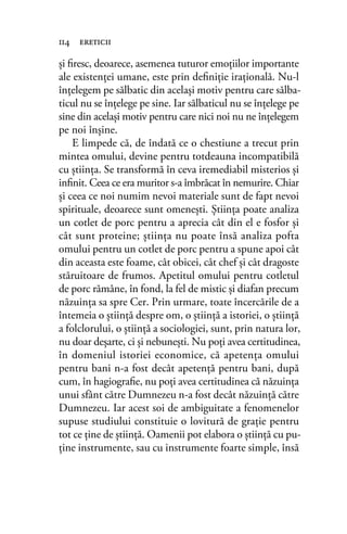 şi ﬁresc, deoarece, asemenea tuturor emoţiilor importante
ale existenţei umane, este prin deﬁniţie iraţională. Nu-l
înţelegem pe sălbatic din acelaşi motiv pentru care sălba-
ticul nu se înţelege pe sine. Iar sălbaticul nu se înţelege pe
sine din acelaşi motiv pentru care nici noi nu ne înţelegem
pe noi înşine.
E limpede că, de îndată ce o chestiune a trecut prin
mintea omului, devine pentru totdeauna incompatibilă
cu ştiinţa. Se transformă în ceva iremediabil misterios şi
inﬁnit. Ceea ce era muritor s-a îmbrăcat în nemurire. Chiar
şi ceea ce noi numim nevoi materiale sunt de fapt nevoi
spirituale, deoarece sunt omeneşti. Ştiinţa poate analiza
un cotlet de porc pentru a aprecia cât din el e fosfor şi
cât sunt proteine; ştiinţa nu poate însă analiza pofta
omului pentru un cotlet de porc pentru a spune apoi cât
din aceasta este foame, cât obicei, cât chef şi cât dragoste
stăruitoare de frumos. Apetitul omului pentru cotletul
de porc rămâne, în fond, la fel de mistic şi diafan precum
năzuinţa sa spre Cer. Prin urmare, toate încercările de a
întemeia o ştiinţă despre om, o ştiinţă a istoriei, o ştiinţă
a folclorului, o ştiinţă a sociologiei, sunt, prin natura lor,
nu doar deşarte, ci şi nebuneşti. Nu poţi avea certitudinea,
în domeniul istoriei economice, că apetenţa omului
pentru bani n-a fost decât apetenţă pentru bani, după
cum, în hagiograﬁe, nu poţi avea certitudinea că năzuinţa
unui sfânt către Dumnezeu n-a fost decât năzuinţă către
Dumnezeu. Iar acest soi de ambiguitate a fenomenelor
supuse studiului constituie o lovitură de graţie pentru
tot ce ţine de ştiinţă. Oamenii pot elabora o ştiinţă cu pu-
ţine instrumente, sau cu instrumente foarte simple, însă
114 ereticii
 