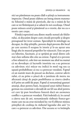 nici un pământean nu poate clădi o ştiinţă cu instrumente
imprecise. Omul poate elabora un întreg sistem matema-
tic folosind o mână de pietricele, dar nu o mână de lut
care se tot fărâmiţează şi se adună în noi cocoloaşe. Omul
poate măsura cerul şi pământul cu o trestie, dar nu cu o
trestie care creşte.
Fiindcă reprezintă una dintre marile nerozii ale folclo-
rului, să discutăm despre cum circulă poveştile şi despre
presupusul lor izvor comun. Specialiştii în mitologie au
decupat, în chip ştiinţiﬁc, poveste după poveste din locul
pe care acestea îl ocupau în istorie şi le-au aşezat una
lângă alta în muzeul propriilor lor născociri. Este un pro-
ces laborios, fascinant, și se sprijină pe unul dintre cele
mai clare soﬁsme din câte au existat. Faptul că o poveste
a fost relatată ici, colo într-un moment sau altul nu numai
că nu dovedeşte că lucrurile istorisite nu s-au petrecut
cu adevărat; nici măcar nu indică în mod vag sau ca
uşoară probabilitate că nu s-a petrecut vreodată. Faptul
că un număr mare de pescari au declarat, contrar adevă-
rului, că au prins o ştiucă de o jumătate de metru nu
afectează câtuşi de puţin posibilitatea ca cineva cândva
să ﬁ prins un astfel de pește. Faptul că nenumăraţi gazetari
anunţă, doar pentru bani, începutul unui război franco-
german nu constituie o dovadă de un fel sau altul pentru
cei care îşi pun întrebarea funestă dacă un asemenea
conﬂict s-a petrecut vreodată. Fără îndoială că, în cursul
a câteva sute de ani, nenumăratele războaie franco-ger-
mane care nu au avut niciodată loc vor ﬁ eliberat mintea
ştiinţiﬁcă de credinţa în războiul legendar din anii ’70
care s-a petrecut cu adevărat. Dar aceasta se va întâmpla
ştiinţa şi sălbaticii 115
 