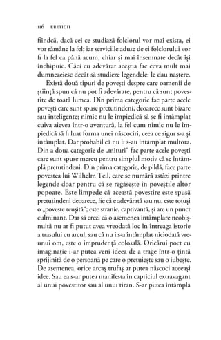 ﬁindcă, dacă cei ce studiază folclorul vor mai exista, ei
vor rămâne la fel; iar serviciile aduse de ei folclorului vor
ﬁ la fel ca până acum, chiar şi mai însemnate decât îşi
închipuie. Căci cu adevărat aceştia fac ceva mult mai
dumnezeiesc decât să studieze legendele: le dau naștere.
Există două tipuri de povești despre care oamenii de
știință spun că nu pot ﬁ adevărate, pentru că sunt poves-
tite de toată lumea. Din prima categorie fac parte acele
povești care sunt spuse pretutindeni, deoarece sunt bizare
sau inteligente; nimic nu le împiedică să se ﬁ întâmplat
cuiva aievea într-o aventură, la fel cum nimic nu le îm-
piedică să ﬁ luat forma unei născociri, ceea ce sigur s-a și
întâmplat. Dar probabil că nu li s-au întâmplat multora.
Din a doua categorie de „mituri“ fac parte acele povești
care sunt spuse mereu pentru simplul motiv că se întâm-
plă pretutindeni. Din prima categorie, de pildă, face parte
povestea lui Wilhelm Tell, care se numără astăzi printre
legende doar pentru că se regăsește în poveștile altor
popoare. Este limpede că această povestire este spusă
pretutindeni deoarece, ﬁe că e adevărată sau nu, este totuși
o „poveste reușită“; este stranie, captivantă, și are un punct
culminant. Dar să crezi că o asemenea întâmplare neobiș-
nuită nu ar ﬁ putut avea vreodată loc în întreaga istorie
a trasului cu arcul, sau că nu i s-a întâmplat niciodată vre-
unui om, este o imprudență colosală. Oricărui poet cu
imaginație i-ar putea veni ideea de a trage într-o țintă
sprijinită de o persoană pe care o prețuiește sau o iubește.
De asemenea, orice arcaș trufaș ar putea născoci aceeași
idee. Sau ea s-ar putea manifesta în capriciul extravagant
al unui povestitor sau al unui tiran. S-ar putea întâmpla
116 ereticii
 