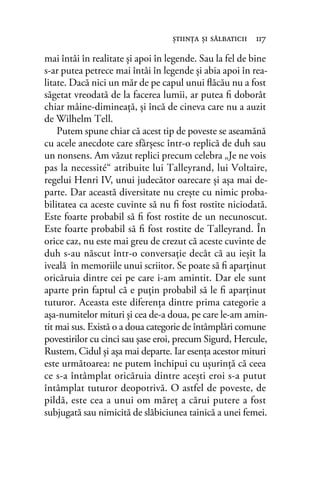 mai întâi în realitate și apoi în legende. Sau la fel de bine
s-ar putea petrece mai întâi în legende și abia apoi în rea-
litate. Dacă nici un măr de pe capul unui ﬂăcău nu a fost
săgetat vreodată de la facerea lumii, ar putea ﬁ doborât
chiar mâine-dimineață, și încă de cineva care nu a auzit
de Wilhelm Tell.
Putem spune chiar că acest tip de poveste se aseamănă
cu acele anecdote care sfârșesc într-o replică de duh sau
un nonsens. Am văzut replici precum celebra „Je ne vois
pas la necessité“ atribuite lui Talleyrand, lui Voltaire,
regelui Henri IV, unui judecător oarecare și așa mai de-
parte. Dar această diversitate nu crește cu nimic proba-
bilitatea ca aceste cuvinte să nu ﬁ fost rostite niciodată.
Este foarte probabil să ﬁ fost rostite de un necunoscut.
Este foarte probabil să ﬁ fost rostite de Talleyrand. În
orice caz, nu este mai greu de crezut că aceste cuvinte de
duh s-au născut într-o conversație decât că au ieșit la
iveală în memoriile unui scriitor. Se poate să ﬁ aparținut
oricăruia dintre cei pe care i-am amintit. Dar ele sunt
aparte prin faptul că e puțin probabil să le ﬁ aparținut
tuturor. Aceasta este diferența dintre prima categorie a
așa-numitelor mituri și cea de-a doua, pe care le-am amin-
tit mai sus. Există o a doua categorie de întâmplări comune
povestirilor cu cinci sau șase eroi, precum Sigurd, Hercule,
Rustem, Cidul și așa mai departe. Iar esența acestor mituri
este următoarea: ne putem închipui cu ușurință că ceea
ce s-a întâmplat oricăruia dintre acești eroi s-a putut
întâmplat tuturor deopotrivă. O astfel de poveste, de
pildă, este cea a unui om măreț a cărui putere a fost
subjugată sau nimicită de slăbiciunea tainică a unei femei.
ştiinţa şi sălbaticii 117
 