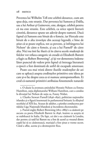 Povestea lui Wilhelm Tell este celebră deoarece, cum am
spus deja, este stranie. Dar povestea lui Samson și Dalila,
sau a lui Arthur și Guinevere, este, desigur, celebră pentru
că nu este stranie. Este celebră, ca orice operă literară
cinstită, deoarece spune un adevăr despre oameni. Dacă
faptul că Samson este biruit de o femeie, iar Hercule este
biruit de o alta izvorăște din aceeași legendă, e bine de
știut că se poate explica, tot ca poveste, și înfrângerea lui
Nelson1 de către o femeie, și cea a lui Parnell2 de către
alta. Nici nu îmi fac iluzii că în câteva secole studenții de
folclor vor refuza categoric să creadă că Elizabeth Barrett
a fugit cu Robert Browning3, și își vor demonstra îndestu-
lător punctul de vedere prin faptul că întreaga literatură
a epocii a fost dominată de astfel de escapade amoroase.
Poate cea mai tristă dintre iluziile studenților de azi
care se apleacă asupra credințelor primitive este ideea pe
care și-o fac despre ceea ce ei numesc antropomorﬁsm. Ei
cred că oamenii primitivi atribuiau fenomenele naturale
118 ereticii
1. O aluzie la aventura amiralului Horatio Nelson cu Emma
Hamilton, soția diplomatului William Hamilton, care a condus
la divorțul lui Nelson de soția sa, Fanny Nisbet.
2. Charles Stewart Parnell (1846–1891), politician naționalist
irlandez și o ﬁgură însemnată în parlamentul britanic la sfârșitul
secolului al XIX-lea. Acuzat de adulter, a pierdut conducerea par-
tidului Liga Națională Irlandeză și încrederea electoratului.
3. Poetul englez Robert Browning (1812–1889) s-a căsătorit pe
ascuns cu poeta Elizabeth Barrett în 1846, înainte ca aceștia să
se stabilească în Italia. De fapt, cei doi s-au căsătorit la Londra,
dar pentru că tatăl lui Barrett nu a fost de acord ca vreunul dintre
copiii lui să se căsătorească, mariajul a fost ținut o vreme secret.
Când a aﬂat, acesta și-a dezmoștenit ﬁica.
 