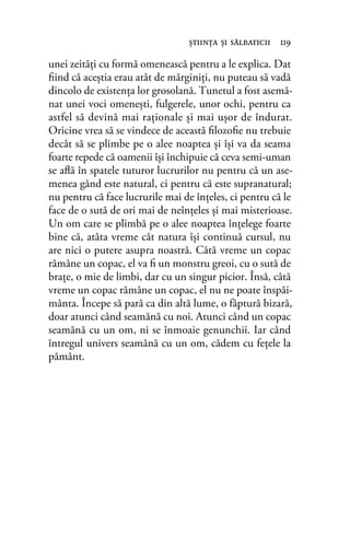 unei zeități cu formă omenească pentru a le explica. Dat
ﬁind că aceştia erau atât de mărginiți, nu puteau să vadă
dincolo de existența lor grosolană. Tunetul a fost asemă-
nat unei voci omenești, fulgerele, unor ochi, pentru ca
astfel să devină mai raționale și mai ușor de îndurat.
Oricine vrea să se vindece de această ﬁlozoﬁe nu trebuie
decât să se plimbe pe o alee noaptea și își va da seama
foarte repede că oamenii își închipuie că ceva semi-uman
se aﬂă în spatele tuturor lucrurilor nu pentru că un ase-
menea gând este natural, ci pentru că este supranatural;
nu pentru că face lucrurile mai de înțeles, ci pentru că le
face de o sută de ori mai de neînțeles și mai misterioase.
Un om care se plimbă pe o alee noaptea înțelege foarte
bine că, atâta vreme cât natura își continuă cursul, nu
are nici o putere asupra noastră. Câtă vreme un copac
rămâne un copac, el va ﬁ un monstru greoi, cu o sută de
brațe, o mie de limbi, dar cu un singur picior. Însă, câtă
vreme un copac rămâne un copac, el nu ne poate înspăi-
mânta. Începe să pară ca din altă lume, o făptură bizară,
doar atunci când seamănă cu noi. Atunci când un copac
seamănă cu un om, ni se înmoaie genunchii. Iar când
întregul univers seamănă cu un om, cădem cu fețele la
pământ.
ştiinţa şi sălbaticii 119
 