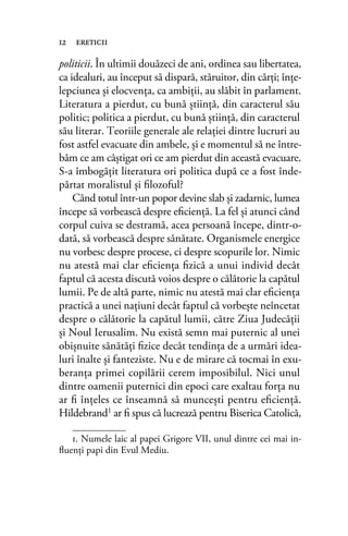politicii. În ultimii douăzeci de ani, ordinea sau libertatea,
ca idealuri, au început să dispară, stăruitor, din cărţi; înţe-
lepciunea şi elocvenţa, ca ambiţii, au slăbit în parlament.
Literatura a pierdut, cu bună ştiinţă, din caracterul său
politic; politica a pierdut, cu bună ştiinţă, din caracterul
său literar. Teoriile generale ale relaţiei dintre lucruri au
fost astfel evacuate din ambele, şi e momentul să ne între-
băm ce am câştigat ori ce am pierdut din această evacuare.
S-a îmbogăţit literatura ori politica după ce a fost înde-
părtat moralistul şi ﬁlozoful?
Când totul într-un popor devine slab şi zadarnic, lumea
începe să vorbească despre eﬁcienţă. La fel şi atunci când
corpul cuiva se destramă, acea persoană începe, dintr-o-
dată, să vorbească despre sănătate. Organismele energice
nu vorbesc despre procese, ci despre scopurile lor. Nimic
nu atestă mai clar eﬁcienţa ﬁzică a unui individ decât
faptul că acesta discută voios despre o călătorie la capătul
lumii. Pe de altă parte, nimic nu atestă mai clar eﬁcienţa
practică a unei naţiuni decât faptul că vorbeşte neîncetat
despre o călătorie la capătul lumii, către Ziua Judecăţii
şi Noul Ierusalim. Nu există semn mai puternic al unei
obişnuite sănătăţi ﬁzice decât tendinţa de a urmări idea-
luri înalte şi fanteziste. Nu e de mirare că tocmai în exu-
beranţa primei copilării cerem imposibilul. Nici unul
dintre oamenii puternici din epoci care exaltau forţa nu
ar ﬁ înţeles ce înseamnă să munceşti pentru eﬁcienţă.
Hildebrand1 ar ﬁ spus că lucrează pentru Biserica Catolică,
12 ereticii
1. Numele laic al papei Grigore VII, unul dintre cei mai in-
ﬂuenţi papi din Evul Mediu.
 