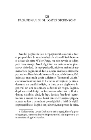 XII
PĂGÂNISMUL ŞI DL LOWES DICKINSON1
Noului păgânism (sau neopăgânism), aşa cum a fost
el propovăduit în mod emfatic de către dl Swinbourne
şi delicat de către Walter Pater, nu este nevoie să-i dăm
prea mare atenţie. Noul păgânism nu mai este nou, şi nu
a avut niciodată, în vreo perioadă, nici cea mai mică ase-
mănare cu păgânismul. Ideile despre civilizaţia străveche
pe care le-a lăsat slobode în mentalitatea publică sunt, fără
îndoială, mai mult decât suﬁciente. Termenul „păgân“
este necontenit utilizat în literatura de ﬁcţiune pentru a
desemna un om fără religie, în timp ce un păgân era, în
general, un om cu aproape o duzină de religii. Păgânii,
după această deﬁniţie, se încoronau neîncetat cu ﬂori şi
dansau năvalnic, când, de fapt, dacă au fost două lucruri
în care a crezut cea mai bună dintre civilizaţiile păgâne
acestea au fost o demnitate prea rigidă şi o la fel de rigidă
responsabilitate. Păgânii sunt descrişi, mai presus de orice,
1. Goldsworthy Lowes Dickinson (1862–1932), ﬁlozof și poli-
tolog englez, cunoscut îndeosebi pentru rolul său în procesul de
întemeiere a Ligii Naţiunilor.
 