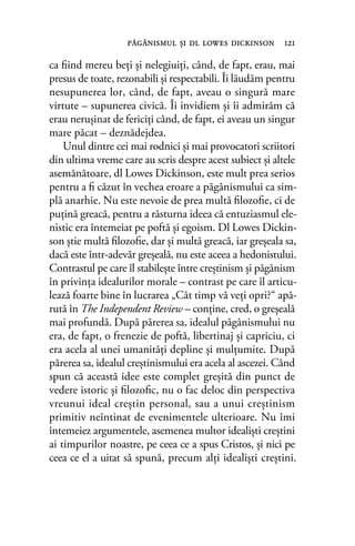 ca ﬁind mereu beţi şi nelegiuiţi, când, de fapt, erau, mai
presus de toate, rezonabili şi respectabili. Îi lăudăm pentru
nesupunerea lor, când, de fapt, aveau o singură mare
virtute – supunerea civică. Îi invidiem şi îi admirăm că
erau neruşinat de fericiţi când, de fapt, ei aveau un singur
mare păcat – deznădejdea.
Unul dintre cei mai rodnici şi mai provocatori scriitori
din ultima vreme care au scris despre acest subiect şi altele
asemănătoare, dl Lowes Dickinson, este mult prea serios
pentru a ﬁ căzut în vechea eroare a păgânismului ca sim-
plă anarhie. Nu este nevoie de prea multă ﬁlozoﬁe, ci de
puţină greacă, pentru a răsturna ideea că entuziasmul ele-
nistic era întemeiat pe poftă şi egoism. Dl Lowes Dickin-
son ştie multă ﬁlozoﬁe, dar şi multă greacă, iar greşeala sa,
dacă este într-adevăr greşeală, nu este aceea a hedonistului.
Contrastul pe care îl stabileşte între creştinism şi păgânism
în privinţa idealurilor morale – contrast pe care îl articu-
lează foarte bine în lucrarea „Cât timp vă veţi opri?“ apă-
rută în The Independent Review – conţine, cred, o greşeală
mai profundă. După părerea sa, idealul păgânismului nu
era, de fapt, o frenezie de poftă, libertinaj şi capriciu, ci
era acela al unei umanităţi depline şi mulţumite. După
părerea sa, idealul creştinismului era acela al ascezei. Când
spun că această idee este complet greşită din punct de
vedere istoric şi ﬁlozoﬁc, nu o fac deloc din perspectiva
vreunui ideal creştin personal, sau a unui creştinism
primitiv neîntinat de evenimentele ulterioare. Nu îmi
întemeiez argumentele, asemenea multor idealişti creştini
ai timpurilor noastre, pe ceea ce a spus Cristos, şi nici pe
ceea ce el a uitat să spună, precum alţi idealişti creştini.
păgânismul şi dl lowes dickinson 121
 