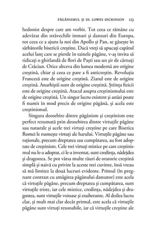 hedonist despre care am vorbit. Tot ceea ce rămâne cu
adevărat din străvechile imnuri şi dansuri din Europa,
tot ceea ce a ajuns la noi din Apollo şi Pan, se găseşte în
sărbătorile bisericii creştine. Dacă vreţi să apucaţi capătul
acelui lanţ care se pierde în tainele păgâne, v-aş invita să
ridicaţi o ghirlandă de ﬂori de Paşti sau un şir de cârnaţi
de Crăciun. Orice altceva din lumea modernă are origine
creştină, chiar şi ceea ce pare a ﬁ anticreştin. Revoluţia
Franceză este de origine creştină. Ziarul este de origine
creştină. Anarhiştii sunt de origine creştină. Ştiinţa ﬁzicii
este de origine creştină. Atacul asupra creştinismului este
de origine creştină. Un singur lucru existent şi astăzi poate
ﬁ numit în mod precis de origine păgână, şi acela este
creştinismul.
Singura deosebire dintre păgânism şi creştinism este
perfect rezumată prin deosebirea dintre virtuţile păgâne
sau naturale şi acele trei virtuţi creştine pe care Biserica
Romei le numeşte virtuţi ale harului. Virtuţile păgâne sau
raţionale, precum dreptatea sau cumpătarea, au fost adop-
tate de creştinism. Cele trei virtuţi mistice pe care creştinis-
mul nu le-a adoptat, ci le-a inventat, sunt credinţa, nădejdea
şi dragostea. Se pot vărsa multe râuri de oratorie creştină
simplă şi naivă cu privire la aceste trei cuvinte, însă vreau
să mă limitez la două lucruri evidente. Primul (în preg-
nant contrast cu amăgirea păgânului dansator) este acela
că virtuţile păgâne, precum dreptatea şi cumpătarea, sunt
virtuţile triste, iar cele mistice, credinţa, nădejdea şi dra-
gostea, sunt virtuţile voioase şi exuberante. Al doilea lucru
clar, şi mult mai clar decât primul, este acela că virtuţile
păgâne sunt virtuţi rezonabile, iar că virtuţile creştine ale
păgânismul şi dl lowes dickinson 123
 