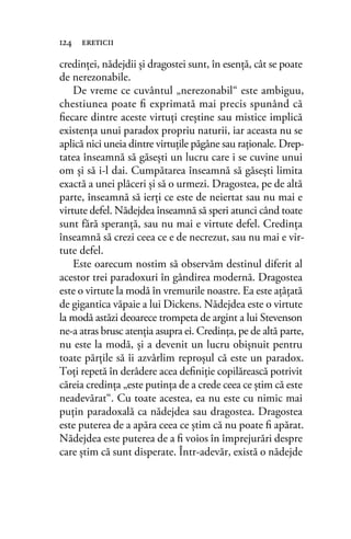credinţei, nădejdii şi dragostei sunt, în esenţă, cât se poate
de nerezonabile.
De vreme ce cuvântul „nerezonabil“ este ambiguu,
chestiunea poate ﬁ exprimată mai precis spunând că
ﬁecare dintre aceste virtuţi creştine sau mistice implică
existenţa unui paradox propriu naturii, iar aceasta nu se
aplică nici uneia dintre virtuţile păgâne sau raţionale. Drep-
tatea înseamnă să găseşti un lucru care i se cuvine unui
om şi să i-l dai. Cumpătarea înseamnă să găseşti limita
exactă a unei plăceri şi să o urmezi. Dragostea, pe de altă
parte, înseamnă să ierţi ce este de neiertat sau nu mai e
virtute defel. Nădejdea înseamnă să speri atunci când toate
sunt fără speranţă, sau nu mai e virtute defel. Credinţa
înseamnă să crezi ceea ce e de necrezut, sau nu mai e vir-
tute defel.
Este oarecum nostim să observăm destinul diferit al
acestor trei paradoxuri în gândirea modernă. Dragostea
este o virtute la modă în vremurile noastre. Ea este aţâţată
de gigantica văpaie a lui Dickens. Nădejdea este o virtute
la modă astăzi deoarece trompeta de argint a lui Stevenson
ne-a atras brusc atenţia asupra ei. Credinţa, pe de altă parte,
nu este la modă, şi a devenit un lucru obişnuit pentru
toate părţile să îi azvârlim reproşul că este un paradox.
Toţi repetă în derâdere acea deﬁniţie copilărească potrivit
căreia credinţa „este putinţa de a crede ceea ce ştim că este
neadevărat“. Cu toate acestea, ea nu este cu nimic mai
puţin paradoxală ca nădejdea sau dragostea. Dragostea
este puterea de a apăra ceea ce ştim că nu poate ﬁ apărat.
Nădejdea este puterea de a ﬁ voios în împrejurări despre
care ştim că sunt disperate. Într-adevăr, există o nădejde
124 ereticii
 