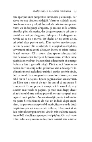 care aparţine unor perspective luminoase şi dimineţii, dar
aceea nu este virtutea nădejdii. Virtutea nădejdii există
doar în cutremur şi eclipsă. Într-adevăr există ceva ce putem
numi cu indulgenţă dragoste, şi anume mila arătată
săracilor plini de merite, dar dragostea pentru cei care o
merită nu mai este dragoste, ci dreptate. De dragoste au
nevoie cei ce nu o merită, iar idealul ori nu există deloc,
ori există doar pentru aceia. Din motive practice avem
nevoie de omul plin de nădejde în situaţii deznădăjduite,
iar virtutea ori nu există deloc, ori începe să existe tocmai
în acel moment. Chiar atunci când speranţa încetează să
mai ﬁe rezonabilă, începe să ﬁe folositoare. Vechea lume
păgână a mers drept înainte până a descoperit că a merge
înainte a fost o greşeală uriaşă. Până atunci fusese rezo-
nabilă, într-un chip nobil şi frumos, dar a descoperit în
chinurile morţii acel adevăr trainic şi preţios potrivit căruia,
deşi demn de lăsat moştenire veacurilor viitoare, rezona-
bilul nu va ﬁ de ajuns. Epoca păgână a fost, cu adevărat,
un Eden sau o epocă de aur, în sensul că nu poate ﬁ
recuperată. Ea nu poate ﬁ recuperată în sensul că, deşi
suntem mai veseli ca păgânii, şi mult mai drepţi decât
ei, nici unul dintre noi nu poate ﬁ, oricât s-ar speti, mai
raţional decât păgânii. Acea nevinovăţie pură a intelectului
nu poate ﬁ redobândită de nici un individ după creşti-
nism, iar pentru acest splendid motiv, ﬁecare om de după
creştinism ştie că aceasta este o iluzie. Lăsaţi-mă să vă
dau primul exemplu care îmi vine în minte despre această
imposibilă simplitate a perspectivei păgâne. Cel mai mare
tribut adus creştinismului în epoca noastră este Ulise al
păgânismul şi dl lowes dickinson 125
 