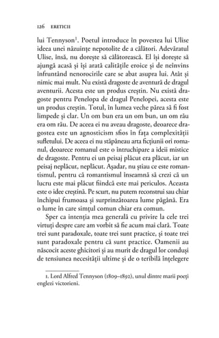 lui Tennyson1
. Poetul introduce în povestea lui Ulise
ideea unei năzuinţe nepotolite de a călători. Adevăratul
Ulise, însă, nu doreşte să călătorească. El îşi doreşte să
ajungă acasă şi îşi arată calităţile eroice şi de neînvins
înfruntând nenorocirile care se abat asupra lui. Atât şi
nimic mai mult. Nu există dragoste de aventură de dragul
aventurii. Acesta este un produs creştin. Nu există dra-
goste pentru Penelopa de dragul Penelopei, acesta este
un produs creştin. Totul, în lumea veche părea să ﬁ fost
limpede şi clar. Un om bun era un om bun, un om rău
era om rău. De aceea ei nu aveau dragoste, deoarece dra-
gostea este un agnosticism sﬁos în faţa complexităţii
suﬂetului. De aceea ei nu stăpâneau arta ﬁcţiunii ori roma-
nul, deoarece romanul este o întruchipare a ideii mistice
de dragoste. Pentru ei un peisaj plăcut era plăcut, iar un
peisaj neplăcut, neplăcut. Aşadar, nu ştiau ce este roman-
tismul, pentru că romantismul înseamnă să crezi că un
lucru este mai plăcut ﬁindcă este mai periculos. Aceasta
este o idee creştină. Pe scurt, nu putem reconstrui sau chiar
închipui frumoasa şi surprinzătoarea lume păgână. Era
o lume în care simţul comun chiar era comun.
Sper ca intenţia mea generală cu privire la cele trei
virtuţi despre care am vorbit să ﬁe acum mai clară. Toate
trei sunt paradoxale, toate trei sunt practice, şi toate trei
sunt paradoxale pentru că sunt practice. Oamenii au
născocit aceste ghicitori şi au murit de dragul lor conduşi
de tensiunea necesităţii ultime şi de o teribilă înţelegere
126 ereticii
1. Lord Alfred Tennyson (1809–1892), unul dintre marii poeţi
englezi victorieni.
 