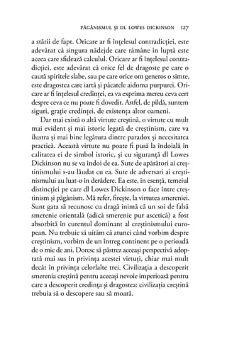 a stării de fapt. Oricare ar ﬁ înţelesul contradicţiei, este
adevărat că singura nădejde care rămâne în luptă este
aceea care sﬁdează calculul. Oricare ar ﬁ înţelesul contra-
dicţiei, este adevărat că orice fel de dragoste pe care o
caută spiritele slabe, sau pe care orice om generos o simte,
este dragostea care iartă şi păcatele aidoma purpurei. Ori-
care ar ﬁ înţelesul credinţei, ea va exprima mereu ceva cert
despre ceva ce nu poate ﬁ dovedit. Astfel, de pildă, suntem
siguri, graţie credinţei, de existenţa altor oameni.
Dar mai există o altă virtute creştină, o virtute cu mult
mai evident şi mai istoric legată de creştinism, care va
ilustra şi mai bine legătura dintre paradox şi necesitatea
practică. Această virtute nu poate ﬁ pusă la îndoială în
calitatea ei de simbol istoric, şi cu siguranţă dl Lowes
Dickinson nu se va îndoi de ea. Sute de apărători ai creş-
tinismului s-au lăudat cu ea. Sute de adversari ai creşti-
nismului au luat-o în derâdere. Ea este, în esenţă, temeiul
distincţiei pe care dl Lowes Dickinson o face între creş-
tinism şi păgânism. Mă refer, ﬁreşte, la virtutea smereniei.
Sunt gata să recunosc cu dragă inimă că un soi de falsă
smerenie orientală (adică smerenie pur ascetică) a fost
absorbită în curentul dominant al creştinismului euro-
pean. Nu trebuie să uităm că atunci când vorbim despre
creştinism, vorbim de un întreg continent pe o perioadă
de o mie de ani. Doresc să păstrez aceeaşi perspectivă adop-
tată mai sus în privinţa acestei virtuţi, chiar mai mult
decât în privinţa celorlalte trei. Civilizaţia a descoperit
smerenia creştină pentru aceeaşi nevoie imperioasă pentru
care a descoperit credinţa şi dragostea: civilizaţia creştină
trebuia să o descopere sau să moară.
păgânismul şi dl lowes dickinson 127
 