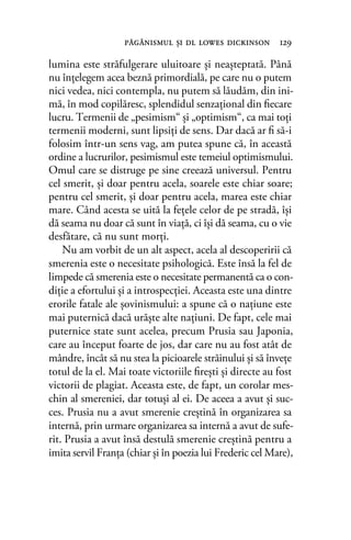lumina este străfulgerare uluitoare şi neaşteptată. Până
nu înţelegem acea beznă primordială, pe care nu o putem
nici vedea, nici contempla, nu putem să lăudăm, din ini-
mă, în mod copilăresc, splendidul senzaţional din ﬁecare
lucru. Termenii de „pesimism“ şi „optimism“, ca mai toţi
termenii moderni, sunt lipsiţi de sens. Dar dacă ar ﬁ să-i
folosim într-un sens vag, am putea spune că, în această
ordine a lucrurilor, pesimismul este temeiul optimismului.
Omul care se distruge pe sine creează universul. Pentru
cel smerit, şi doar pentru acela, soarele este chiar soare;
pentru cel smerit, şi doar pentru acela, marea este chiar
mare. Când acesta se uită la feţele celor de pe stradă, îşi
dă seama nu doar că sunt în viaţă, ci îşi dă seama, cu o vie
desfătare, că nu sunt morţi.
Nu am vorbit de un alt aspect, acela al descoperirii că
smerenia este o necesitate psihologică. Este însă la fel de
limpede că smerenia este o necesitate permanentă ca o con-
diţie a efortului şi a introspecţiei. Aceasta este una dintre
erorile fatale ale şovinismului: a spune că o naţiune este
mai puternică dacă urăşte alte naţiuni. De fapt, cele mai
puternice state sunt acelea, precum Prusia sau Japonia,
care au început foarte de jos, dar care nu au fost atât de
mândre, încât să nu stea la picioarele străinului şi să înveţe
totul de la el. Mai toate victoriile ﬁreşti şi directe au fost
victorii de plagiat. Aceasta este, de fapt, un corolar mes-
chin al smereniei, dar totuşi al ei. De aceea a avut şi suc-
ces. Prusia nu a avut smerenie creştină în organizarea sa
internă, prin urmare organizarea sa internă a avut de sufe-
rit. Prusia a avut însă destulă smerenie creştină pentru a
imita servil Franţa (chiar şi în poezia lui Frederic cel Mare),
păgânismul şi dl lowes dickinson 129
 