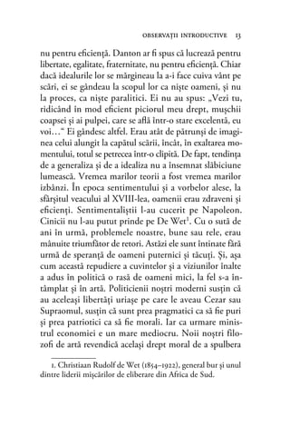 nu pentru eﬁcienţă. Danton ar ﬁ spus că lucrează pentru
libertate, egalitate, fraternitate, nu pentru eﬁcienţă. Chiar
dacă idealurile lor se mărgineau la a-i face cuiva vânt pe
scări, ei se gândeau la scopul lor ca nişte oameni, şi nu
la proces, ca nişte paralitici. Ei nu au spus: „Vezi tu,
ridicând în mod eﬁcient piciorul meu drept, muşchii
coapsei şi ai pulpei, care se aﬂă într-o stare excelentă, eu
voi…“ Ei gândesc altfel. Erau atât de pătrunşi de imagi-
nea celui alungit la capătul scării, încât, în exaltarea mo-
mentului, totul se petrecea într-o clipită. De fapt, tendinţa
de a generaliza şi de a idealiza nu a însemnat slăbiciune
lumească. Vremea marilor teorii a fost vremea marilor
izbânzi. În epoca sentimentului şi a vorbelor alese, la
sfârşitul veacului al XVIII-lea, oamenii erau zdraveni şi
eﬁcienţi. Sentimentaliştii l-au cucerit pe Napoleon.
Cinicii nu l-au putut prinde pe De Wet1. Cu o sută de
ani în urmă, problemele noastre, bune sau rele, erau
mânuite triumfător de retori. Astăzi ele sunt întinate fără
urmă de speranţă de oameni puternici şi tăcuţi. Şi, aşa
cum această repudiere a cuvintelor şi a viziunilor înalte
a adus în politică o rasă de oameni mici, la fel s-a în-
tâmplat şi în artă. Politicienii noştri moderni susţin că
au aceleaşi libertăţi uriaşe pe care le aveau Cezar sau
Supraomul, susţin că sunt prea pragmatici ca să ﬁe puri
şi prea patriotici ca să ﬁe morali. Iar ca urmare minis-
trul economiei e un mare mediocru. Noii noştri filo-
zoﬁ de artă revendică acelaşi drept moral de a spulbera
observaţii introductive 13
1. Christiaan Rudolf de Wet (1854–1922), general bur și unul
dintre liderii mișcărilor de eliberare din Africa de Sud.
 