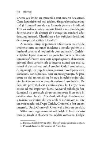 iar ceea ce a imitat cu smerenie a avut onoarea de a cuceri.
Cazul Japoniei este şi mai evident. Singura lor calitate creş-
tină şi frumoasă este de a se ﬁ smerit pentru a ﬁ ridicaţi.
Trec cu vederea, totuşi, această latură a smereniei legată
de strădanie şi de dorinţa de a atinge un standard aﬂat
deasupra noastră. Chestiunea a fost suﬁcient dezbătută
de aproape toţi scriitorii idealişti.
Ar merita, totuşi, să punctăm diferenţa în materie de
smerenie între noţiunea modernă a omului puternic şi
înţelesul concret al noţiunii de „om puternic“. Carlyle1
a tăgăduit faptul că un om nu poate ﬁ erou în ochii servi-
torului său2. Putem avea toată simpatia pentru el în această
privinţă dacă vorbele sale ar încerca numai sau mai cu
seamă să discrediteze cultul eroului. Cultul eroului este,
cu siguranţă, un impuls uman generos. Eroul poate avea
slăbiciuni, dar cultul său, doar cu mare greutate. Se prea
poate ca nici un om să nu ﬁe erou în ochii servitorului
său, însă ﬁecare om ar putea ﬁ servitorul eroului său. De
fapt, atât proverbul, cât şi critica aspră a lui Carlyle neso-
cotesc cel mai important lucru. Adevărul psihologic fun-
damental nu este acela că un om nu poate ﬁ un erou în
ochii servitorului său. Adevărul psihologic fundamental
şi temeiul creştinismului este acela că nici un om nu este
un erou în ochii săi. După Carlyle, Cromwell a fost un om
puternic. După Cromwell, Cromwell a fost un om slab.
Slăbiciunea argumentului lui Carlyle în favoarea aris-
tocraţiei rezidă în chiar cea mai celebră vorbă a sa. Carlyle
130 ereticii
1. Thomas Carlyle (1795–1881) ﬁlozof, eseist și istoric scoţian.
2. Proverb francez din secolul al XVII-lea.
 