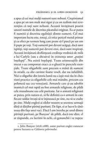 a spus că cei mai mulţi oameni sunt nebuni. Creştinismul
a spus pe un ton mult mai sigur şi cu un realism mai reve-
renţios că toţi sunt nebuni. Această învăţătură poartă
uneori numele de doctrina păcatului originar. Ea ar putea
ﬁ numită şi doctrina egalităţii dintre oameni. Cel mai
important lucru este, totuşi, că orice pericol moral primar
şi cu efect pe termen lung care poate să-l pască pe un om
îi paşte pe toţi. Toţi oamenii pot deveni ucigaşi, dacă sunt
ispitiţi, toţi oamenii pot deveni eroi, dacă sunt inspiraţi.
Această învăţătură desﬁinţează credinţa vrednică de milă
a lui Carlyle (sau a altcuiva) în existenţa unor „puţini
înţelepţi“. Nu există înţelepţi. Toate aristocraţiile din
trecut s-au comportat exact ca o gloată în punctele esen-
ţiale. Toate oligarhiile sunt precum o mână de oameni
în stradă, cu alte cuvinte foarte veseli, dar nu infailibili.
Nici o oligarhie din istoria lumii nu a ieşit mai rău în ches-
tiuni practice ca oligarhiile cele mai mândre, precum cea
poloneză sau cea veneţiană. Armatele care şi-au zdrobit
inamicii cel mai rapid au fost armatele religioase, de pildă
cele musulmane sau cele puritane. Iar o armată religioasă
ar putea, prin natura ei, să ﬁe deﬁnită ca o armată în care
ﬁecare soldat învaţă să se înjosească pe sine, nu să se exalte
pe sine. Mulţi englezi ai zilelor noastre se socotesc urmaşii
dârji ai dârjilor părinţi puritani. De fapt, ei ar lua-o la sănă-
toasa din faţa unei vaci. Dacă l-am întreba pe unul dintre
părinţii puritani, pe Bunyan1
de pildă, dacă este dârz, el
ar răspunde, cu lacrimi în ochi, că genunchii i se topesc
1. John Bunyan (1628–1688), autor puritan englez cunoscut
pentru lucrarea sa Călătoria pelerinului.
păgânismul şi dl lowes dickinson 131
 