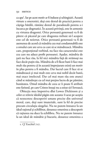 ca apa1
. Iar pe acest motiv ar ﬁ îndurat şi schingiuiri. Această
virtute a smereniei, deşi este destul de practică pentru a
câştiga bătălii, rămâne destul de paradoxală pentru a-i
încurca pe dogmatici. În această privinţă, este în armonie
cu virtutea dragostei. Orice persoană generoasă va ﬁ de
părere că păcatul pe care dragostea trebuie să-l acopere
este cel de neiertat. Orice persoană generoasă va ﬁ de
asemenea de acord că mândria cea mai condamnabilă este
a omului care are ceva cu care să se mândrească. Mândria
care, proporţional vorbind, nu face rău caracterului este
cea care nu aduce proﬁt persoanei. Aşadar, mândria de
ţară nu face rău, la fel nici mândria faţă de strămoşi nu
face decât puţin rău. Mândria de a ﬁ făcut bani îi face mai
mult rău pentru că în această împrejurare există un motiv
în plus pentru a ﬁ mândru. Dar lucrul care îl face să se
mândrească şi mai mult este ceva mai nobil decât banii,
mai exact intelectul. Dar cel mai mare rău este atunci
când se mândreşte cu cel mai preţios lucru de pe pământ,
bunătatea. Omul mândru de ceea ce îi poate ﬁ atribuit
este fariseul, pe care Cristos însuşi nu a ezitat să-l lovească.
Obiecţia mea împotriva dlui Lowes Dickinson şi a
celor ce reînvie idealul păgân este aceasta: îi acuz pe aceştia
că nesocotesc descoperiri umane precise din universul
moral, care, deşi sunt imateriale, sunt la fel de precise
precum circulaţia sângelui. Nu ne putem întoarce la un
ideal raţional şi echilibrat, deoarece omenirea a descoperit
că raţiunea nu duce la echilibru. Nu ne putem întoarce
la un ideal de mândrie şi bucurie, deoarece omenirea a
132 ereticii
1. Cf. Ezechiel 7:17.
 