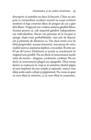 descoperit că mândria nu duce la bucurie. Chiar nu ştiu
prin ce extraordinar accident mental au reuşit scriitorii
moderni să lege constant ideea de progres de cea a gân-
dirii libere. Progresul este evident antiteza gândirii libere.
Aceasta pentru că, sub imperiul gândirii independente
sau individualiste, ﬁecare om porneşte de la început şi
ajunge, după toate probabilităţile, cam atât de departe
cât şi părintele de dinaintea sa. Dar dacă există ceva de
felul progresului, aceasta înseamnă, mai presus de orice,
studiul atent şi asumarea deplină a trecutului. Îl critic ast-
fel pe dl Lowes Dickinson şi şcoala sa reacţionară în
singurul sens posibil. Nu are decât să nesocotească marile
taine ale istoriei – dragoste, cavalerism, credinţă. Nu are
decât să nesocotească plugul sau tipograﬁa. Dacă totuşi
dorim să readucem la viaţă şi să urmărim idealul păgân
al unei împliniri de sine simple şi raţionale, atunci vom
sfârşi acolo unde a sfârşit şi păgânismul. Nu vreau să spun
că vom sfârşi în nimicire, ci că vom sfârşi în creştinism.
păgânismul şi dl lowes dickinson 133
 