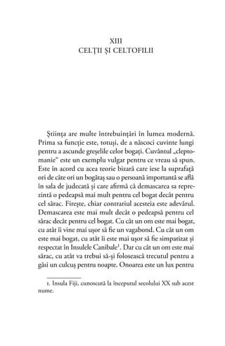 XIII
CELŢII ŞI CELTOFILII
Ştiinţa are multe întrebuinţări în lumea modernă.
Prima sa funcţie este, totuşi, de a născoci cuvinte lungi
pentru a ascunde greşelile celor bogaţi. Cuvântul „clepto-
manie“ este un exemplu vulgar pentru ce vreau să spun.
Este în acord cu acea teorie bizară care iese la suprafaţă
ori de câte ori un bogătaş sau o persoană importantă se aﬂă
în sala de judecată şi care aﬁrmă că demascarea sa repre-
zintă o pedeapsă mai mult pentru cel bogat decât pentru
cel sărac. Fireşte, chiar contrariul acesteia este adevărul.
Demascarea este mai mult decât o pedeapsă pentru cel
sărac decât pentru cel bogat. Cu cât un om este mai bogat,
cu atât îi vine mai uşor să ﬁe un vagabond. Cu cât un om
este mai bogat, cu atât îi este mai uşor să ﬁe simpatizat şi
respectat în Insulele Canibale1
. Dar cu cât un om este mai
sărac, cu atât va trebui să-şi folosească trecutul pentru a
găsi un culcuş pentru noapte. Onoarea este un lux pentru
1. Insula Fiji, cunoscută la începutul secolului XX sub acest
nume.
 