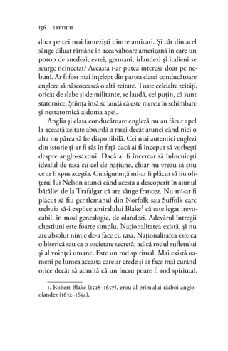 doar pe cei mai fantezişti dintre anticari. Şi cât din acel
sânge diluat rămâne în acea vâltoare americană în care un
potop de suedezi, evrei, germani, irlandezi şi italieni se
scurge neîncetat? Aceasta i-ar putea interesa doar pe ne-
buni. Ar ﬁ fost mai înţelept din partea clasei conducătoare
engleze să născocească o altă zeitate. Toate celelalte zeităţi,
oricât de slabe şi de militante, se laudă, cel puţin, că sunt
statornice. Ştiinţa însă se laudă că este mereu în schimbare
şi nestatornică aidoma apei.
Anglia şi clasa conducătoare engleză nu au făcut apel
la această zeitate absurdă a rasei decât atunci când nici o
alta nu părea să ﬁe disponibilă. Cei mai autentici englezi
din istorie ţi-ar ﬁ râs în faţă dacă ai ﬁ început să vorbeşti
despre anglo-saxoni. Dacă ai ﬁ încercat să înlocuieşti
idealul de rasă cu cel de naţiune, chiar nu vreau să ştiu
ce ar ﬁ spus aceştia. Cu siguranţă mi-ar ﬁ plăcut să ﬁu oﬁ-
ţerul lui Nelson atunci când acesta a descoperit în ajunul
bătăliei de la Trafalgar că are sânge francez. Nu mi-ar ﬁ
plăcut să ﬁu gentlemanul din Norfolk sau Suffolk care
trebuia să-i explice amiralului Blake1 că este legat irevo-
cabil, în mod genealogic, de olandezi. Adevărul întregii
chestiuni este foarte simplu. Naţionalitatea există, şi nu
are absolut nimic de-a face cu rasa. Naţionalitatea este ca
o biserică sau ca o societate secretă, adică rodul suﬂetului
şi al voinţei umane. Este un rod spiritual. Mai există oa-
meni pe lumea aceasta care ar crede şi ar face mai curând
orice decât să admită că un lucru poate ﬁ rod spiritual.
136 ereticii
1. Robert Blake (1598–1657), erou al primului război anglo–
olandez (1652–1654).
 