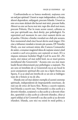 Confruntându-se cu lumea modernă, naţiunea este
un rod pur spiritual. Uneori se naşte independent, ca Scoţia,
alteori dependent, subjugată, precum Irlanda. Uneori ea
este ceva mare alcătuit din lucruri mai mici, precum Italia.
Alteori ea este un lucru mai mic rupt din altul mai mare,
precum Polonia. Dar în toate aceste cazuri, calitatea sa
este pur spirituală sau, dacă doriţi, pur psihologică. Ea
reprezintă acel moment în care cinci oameni devin un
al şaselea. Oricine a fondat vreodată un club ştie aceasta.
Este momentul când cinci locuri devin unul singur. Ori-
cine a înfruntat vreodată o invazie ştie aceasta. Dl Timothy
Healy, cea mai serioasă minte din Camera Comunelor
de astăzi, a rezumat magistral ideea de naţiune atunci când
a numit-o acel ceva pentru care oamenii ar muri. El i-a
răspuns minunat lordului Hugh Cecil în acest fel: „Ni-
meni, nici măcar cel mai nobil lord, nu ar muri pentru
meridianul din Greenwich.“ Aceasta este cea mai mare
laudă făcută dimensiunii pur psihologice a naţiunii. Nu
are sens să întrebăm de ce Greenwich nu-şi are locul în
acest aranjament spiritual din care nu a lipsit Atena sau
Sparta. E ca şi când am întreba de ce un om se îndrăgos-
teşte de o femeie şi nu de alta.
Irlanda este cel mai uluitor exemplu al acestei coerenţe
spirituale, independentă de împrejurările exterioare, de
rasă sau de orice alt lucru ﬁzic. Roma a cucerit naţiuni,
însă Irlanda a cucerit rase. Normandul s-a dus acolo şi a
devenit irlandez, scoţianul s-a dus acolo şi a devenit irlan-
dez, spaniolul s-a dus acolo şi a devenit irlandez, chiar şi
asprii soldaţi ai lui Cromwell s-au dus acolo şi au devenit
irlandezi. Irlanda, care nici nu există în mod politic, a
celţii şi celtoﬁlii 137
 