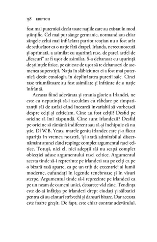 fost mai puternică decât toate naţiile care au existat în mod
ştiinţiﬁc. Cel mai pur sânge germanic, normand sau chiar
sângele celui mai înﬂăcărat patriot scoţian nu a fost atât
de seducător ca o naţie fără drapel. Irlanda, nerecunoscută
şi oprimată, a asimilat cu uşurinţă rase, de parcă astfel de
„ﬂeacuri“ ar ﬁ uşor de asimilat. S-a debarasat cu uşurinţă
de ştiinţele ﬁzice, pe cât este de uşor să te debarasezi de ase-
menea superstiţii. Naţia în slăbiciunea ei a fost mai puter-
nică decât etnologia în deplinătatea puterii sale. Cinci
rase triumfătoare au fost asimilate şi înfrânte de o naţie
înfrântă.
Aceasta ﬁind adevărata şi strania glorie a Irlandei, ne
este cu neputinţă să-i ascultăm cu răbdare pe simpati-
zanţii săi de astăzi când încearcă invariabil să vorbească
despre celţi şi celticism. Cine au fost celţii? Desﬁd pe
oricine să îmi răspundă. Cine sunt irlandezii? Desfid
pe oricine să rămână indiferent sau să-şi închipuie că nu
ştie. Dl W.B. Yeats, marele geniu irlandez care şi-a făcut
apariţia în vremea noastră, îşi arată admirabilul discer-
nământ atunci când respinge complet argumentul rasei cel-
tice. Totuşi, nici el, nici adepţii săi nu scapă complet
obiecţiei aduse argumentului rasei celtice. Argumentul
acesta tinde să-i reprezinte pe irlandezi sau pe celţi ca pe
o bizară rasă aparte, ca pe un trib de excentrici ai lumii
moderne, cufundaţi în legende tenebroase şi în visuri
sterpe. Argumentul tinde să-i reprezinte pe irlandezi ca
pe un neam de oameni unici, deoarece văd zâne. Tendinţa
este de-ai înfăţişa pe irlandezi drept ciudaţi şi sălbatici
pentru că au cânturi străvechi şi dansuri bizare. Dar aceasta
este foarte greşit. De fapt, este chiar contrar adevărului.
138 ereticii
 