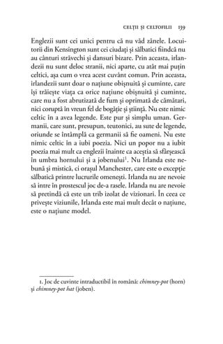 Englezii sunt cei unici pentru că nu văd zânele. Locui-
torii din Kensington sunt cei ciudaţi şi sălbatici ﬁindcă nu
au cânturi străvechi şi dansuri bizare. Prin aceasta, irlan-
dezii nu sunt deloc stranii, nici aparte, cu atât mai puţin
celtici, aşa cum o vrea acest cuvânt comun. Prin aceasta,
irlandezii sunt doar o naţiune obişnuită şi cuminte, care
îşi trăieşte viaţa ca orice naţiune obişnuită şi cuminte,
care nu a fost abrutizată de fum şi oprimată de cămătari,
nici coruptă în vreun fel de bogăţie şi ştiinţă. Nu este nimic
celtic în a avea legende. Este pur şi simplu uman. Ger-
manii, care sunt, presupun, teutonici, au sute de legende,
oriunde se întâmplă ca germanii să ﬁe oameni. Nu este
nimic celtic în a iubi poezia. Nici un popor nu a iubit
poezia mai mult ca englezii înainte ca aceştia să sfârşească
în umbra hornului şi a jobenului1. Nu Irlanda este ne-
bună şi mistică, ci oraşul Manchester, care este o excepţie
sălbatică printre lucrurile omeneşti. Irlanda nu are nevoie
să intre în prostescul joc de-a rasele. Irlanda nu are nevoie
să pretindă că este un trib izolat de vizionari. În ceea ce
priveşte viziunile, Irlanda este mai mult decât o naţiune,
este o naţiune model.
1. Joc de cuvinte intraductibil în română: chimney-pot (horn)
și chimney-pot hat (joben).
celţii şi celtoﬁlii 139
 