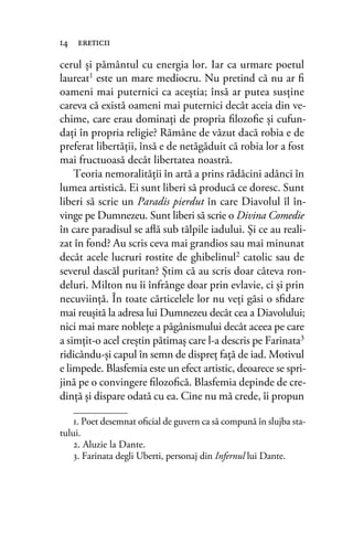cerul şi pământul cu energia lor. Iar ca urmare poetul
laureat1 este un mare mediocru. Nu pretind că nu ar ﬁ
oameni mai puternici ca aceştia; însă ar putea susţine
careva că există oameni mai puternici decât aceia din ve-
chime, care erau dominaţi de propria ﬁlozoﬁe şi cufun-
daţi în propria religie? Rămâne de văzut dacă robia e de
preferat libertăţii, însă e de netăgăduit că robia lor a fost
mai fructuoasă decât libertatea noastră.
Teoria nemoralităţii în artă a prins rădăcini adânci în
lumea artistică. Ei sunt liberi să producă ce doresc. Sunt
liberi să scrie un Paradis pierdut în care Diavolul îl în-
vinge pe Dumnezeu. Sunt liberi să scrie o Divina Comedie
în care paradisul se aﬂă sub tălpile iadului. Şi ce au reali-
zat în fond? Au scris ceva mai grandios sau mai minunat
decât acele lucruri rostite de ghibelinul2 catolic sau de
severul dascăl puritan? Ştim că au scris doar câteva ron-
deluri. Milton nu îi înfrânge doar prin evlavie, ci şi prin
necuviinţă. În toate cărticelele lor nu veţi găsi o sﬁdare
mai reuşită la adresa lui Dumnezeu decât cea a Diavolului;
nici mai mare nobleţe a păgânismului decât aceea pe care
a simţit-o acel creştin pătimaş care l-a descris pe Farinata3
ridicându-şi capul în semn de dispreţ faţă de iad. Motivul
e limpede. Blasfemia este un efect artistic, deoarece se spri-
jină pe o convingere ﬁlozoﬁcă. Blasfemia depinde de cre-
dinţă şi dispare odată cu ea. Cine nu mă crede, îi propun
14 ereticii
1. Poet desemnat oﬁcial de guvern ca să compună în slujba sta-
tului.
2. Aluzie la Dante.
3. Farinata degli Uberti, personaj din Infernul lui Dante.
 